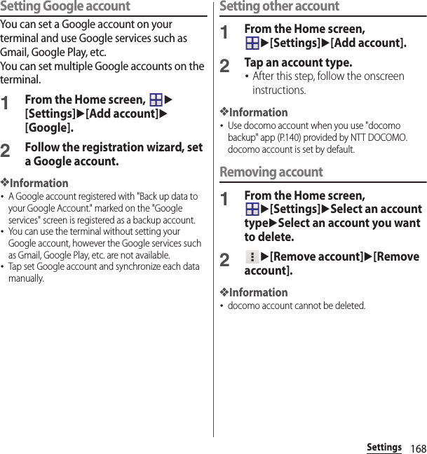 168SettingsSetting Google accountYou can set a Google account on your terminal and use Google services such as Gmail, Google Play, etc.You can set multiple Google accounts on the terminal.1From the Home screen, u[Settings]u[Add account]u[Google].2Follow the registration wizard, set a Google account.❖Information･A Google account registered with &quot;Back up data to your Google Account.&quot; marked on the &quot;Google services&quot; screen is registered as a backup account.･You can use the terminal without setting your Google account, however the Google services such as Gmail, Google Play, etc. are not available.･Tap set Google account and synchronize each data manually.Setting other account1From the Home screen, u[Settings]u[Add account].2Tap an account type.･After this step, follow the onscreen instructions.❖Information･Use docomo account when you use &quot;docomo backup&quot; app (P.140) provided by NTT DOCOMO. docomo account is set by default.Removing account1From the Home screen, u[Settings]uSelect an account typeuSelect an account you want to delete.2u[Remove account]u[Remove account].❖Information･docomo account cannot be deleted.