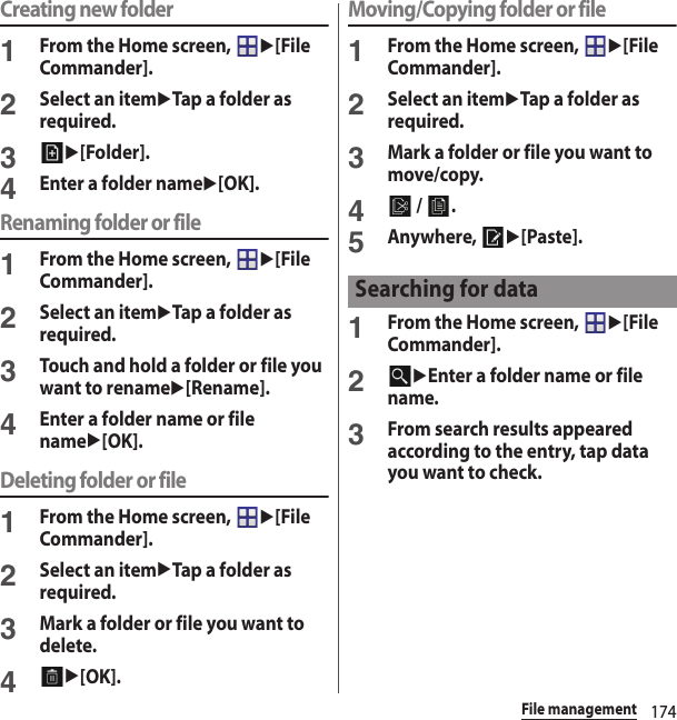 174File managementCreating new folder1From the Home screen, u[File Commander].2Select an itemuTap a folder as required.3u[Folder].4Enter a folder nameu[OK].Renaming folder or file1From the Home screen, u[File Commander].2Select an itemuTap a folder as required.3Touch and hold a folder or file you want to renameu[Rename].4Enter a folder name or file nameu[OK].Deleting folder or file1From the Home screen, u[File Commander].2Select an itemuTap a folder as required.3Mark a folder or file you want to delete.4u[OK].Moving/Copying folder or file1From the Home screen, u[File Commander].2Select an itemuTap a folder as required.3Mark a folder or file you want to move/copy.4 /  .5Anywhere, u[Paste].1From the Home screen, u[File Commander].2uEnter a folder name or file name.3From search results appeared according to the entry, tap data you want to check.Searching for data