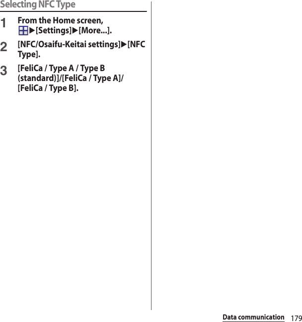 179Data communicationSelecting NFC Type1From the Home screen, u[Settings]u[More...].2[NFC/Osaifu-Keitai settings]u[NFC Type].3[FeliCa / Type A / Type B (standard)]/[FeliCa / Type A]/[FeliCa / Type B].