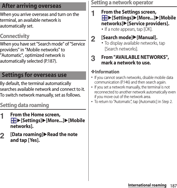 187International roamingWhen you arrive overseas and turn on the terminal, an available network is automatically set.ConnectivityWhen you have set &quot;Search mode&quot; of &quot;Service providers&quot; in &quot;Mobile networks&quot; to &quot;Automatic&quot;, optimized network is automatically selected (P.187).By default, the terminal automatically searches available network and connect to it. To switch network manually, set as follows.Setting data roaming1From the Home screen, u[Settings]u[More...]u[Mobile networks].2[Data roaming]uRead the note and tap [Yes].Setting a network operator1From the Settings screen, u[Settings]u[More...]u[Mobile networks]u[Service providers].･If a note appears, tap [OK].2[Search mode]u[Manual].･To display available networks, tap [Search networks].3From &quot;AVAILABLE NETWORKS&quot;, mark a network to use.❖Information･If you cannot search networks, disable mobile data communication (P.146) and then search again.･If you set a network manually, the terminal is not reconnected to another network automatically even if you move out of the network area.･To return to &quot;Automatic&quot;, tap [Automatic] in Step 2.After arriving overseasSettings for overseas use