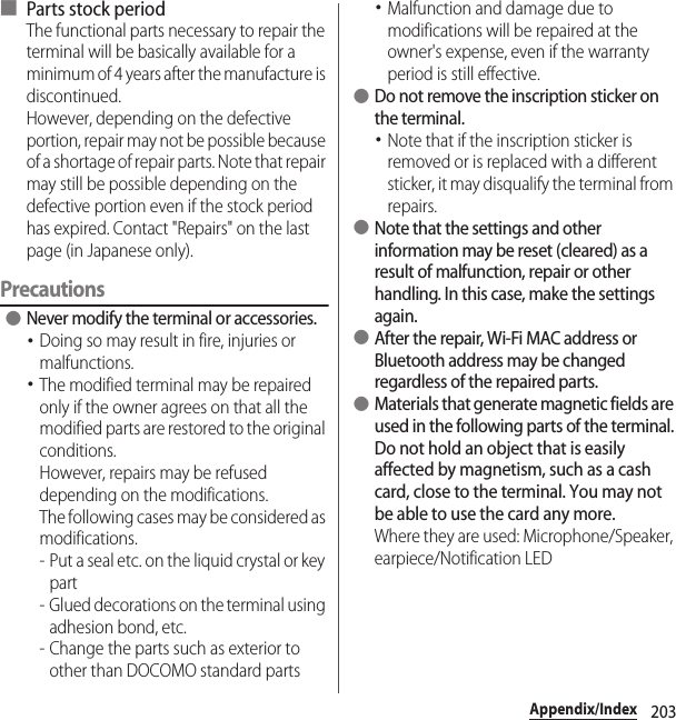 203Appendix/Index■ Parts stock periodThe functional parts necessary to repair the terminal will be basically available for a minimum of 4 years after the manufacture is discontinued.However, depending on the defective portion, repair may not be possible because of a shortage of repair parts. Note that repair may still be possible depending on the defective portion even if the stock period has expired. Contact &quot;Repairs&quot; on the last page (in Japanese only).Precautions ●Never modify the terminal or accessories.･Doing so may result in fire, injuries or malfunctions.･The modified terminal may be repaired only if the owner agrees on that all the modified parts are restored to the original conditions.However, repairs may be refused depending on the modifications.The following cases may be considered as modifications.- Put a seal etc. on the liquid crystal or key part- Glued decorations on the terminal using adhesion bond, etc.- Change the parts such as exterior to other than DOCOMO standard parts･Malfunction and damage due to modifications will be repaired at the owner&apos;s expense, even if the warranty period is still effective. ●Do not remove the inscription sticker on the terminal.･Note that if the inscription sticker is removed or is replaced with a different sticker, it may disqualify the terminal from repairs. ●Note that the settings and other information may be reset (cleared) as a result of malfunction, repair or other handling. In this case, make the settings again. ●After the repair, Wi-Fi MAC address or Bluetooth address may be changed regardless of the repaired parts. ●Materials that generate magnetic fields are used in the following parts of the terminal.Do not hold an object that is easily affected by magnetism, such as a cash card, close to the terminal. You may not be able to use the card any more.Where they are used: Microphone/Speaker, earpiece/Notification LED