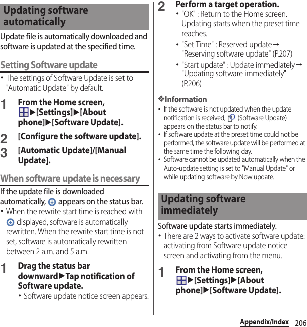 206Appendix/IndexUpdate file is automatically downloaded and software is updated at the specified time.Setting Software update･The settings of Software Update is set to &quot;Automatic Update&quot; by default.1From the Home screen, u[Settings]u[About phone]u[Software Update].2[Configure the software update].3[Automatic Update]/[Manual Update].When software update is necessaryIf the update file is downloaded automatically,   appears on the status bar.･When the rewrite start time is reached with  displayed, software is automatically rewritten. When the rewrite start time is not set, software is automatically rewritten between 2 a.m. and 5 a.m.1Drag the status bar downwarduTap notification of Software update.･Software update notice screen appears.2Perform a target operation.･&quot;OK&quot; : Return to the Home screen. Updating starts when the preset time reaches.･&quot;Set Time&quot; : Reserved update→&quot;Reserving software update&quot; (P.207)･&quot;Start update&quot; : Update immediately→&quot;Updating software immediately&quot; (P.206)❖Information･If the software is not updated when the update notification is received,   (Software Update) appears on the status bar to notify.･If software update at the preset time could not be performed, the software update will be performed at the same time the following day.･Software cannot be updated automatically when the Auto-update setting is set to &quot;Manual Update&quot; or while updating software by Now update.Software update starts immediately.･There are 2 ways to activate software update: activating from Software update notice screen and activating from the menu.1From the Home screen, u[Settings]u[About phone]u[Software Update].Updating software automaticallyUpdating software immediately