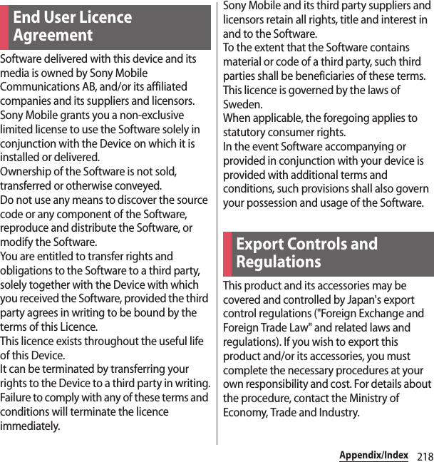 218Appendix/IndexSoftware delivered with this device and its media is owned by Sony Mobile Communications AB, and/or its affiliated companies and its suppliers and licensors.Sony Mobile grants you a non-exclusive limited license to use the Software solely in conjunction with the Device on which it is installed or delivered.Ownership of the Software is not sold, transferred or otherwise conveyed.Do not use any means to discover the source code or any component of the Software, reproduce and distribute the Software, or modify the Software.You are entitled to transfer rights and obligations to the Software to a third party, solely together with the Device with which you received the Software, provided the third party agrees in writing to be bound by the terms of this Licence.This licence exists throughout the useful life of this Device.It can be terminated by transferring your rights to the Device to a third party in writing.Failure to comply with any of these terms and conditions will terminate the licence immediately.Sony Mobile and its third party suppliers and licensors retain all rights, title and interest in and to the Software.To the extent that the Software contains material or code of a third party, such third parties shall be beneficiaries of these terms.This licence is governed by the laws of Sweden.When applicable, the foregoing applies to statutory consumer rights.In the event Software accompanying or provided in conjunction with your device is provided with additional terms and conditions, such provisions shall also govern your possession and usage of the Software.This product and its accessories may be covered and controlled by Japan&apos;s export control regulations (&quot;Foreign Exchange and Foreign Trade Law&quot; and related laws and regulations). If you wish to export this product and/or its accessories, you must complete the necessary procedures at your own responsibility and cost. For details about the procedure, contact the Ministry of Economy, Trade and Industry.End User Licence AgreementExport Controls and Regulations