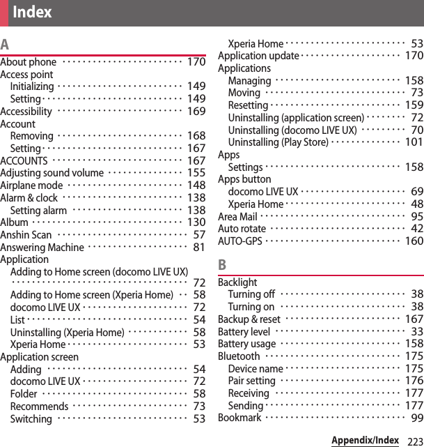 223Appendix/IndexAAbout phone････････････････････････ 170Access pointInitializing･････････････････････････ 149Setting････････････････････････････ 149Accessibility･････････････････････････ 169AccountRemoving･････････････････････････ 168Setting････････････････････････････ 167ACCOUNTS･･････････････････････････ 167Adjusting sound volume･･･････････････ 155Airplane mode･･･････････････････････ 148Alarm &amp; clock････････････････････････ 138Setting alarm･･････････････････････ 138Album･･････････････････････････････ 130Anshin Scan･･････････････････････････ 57Answering Machine････････････････････ 81ApplicationAdding to Home screen (docomo LIVE UX)･･･････････････････････････････････ 72Adding to Home screen (Xperia Home)･･ 58docomo LIVE UX･････････････････････ 72List････････････････････････････････ 54Uninstalling (Xperia Home)････････････ 58Xperia Home････････････････････････ 53Application screenAdding････････････････････････････ 54docomo LIVE UX･････････････････････ 72Folder･････････････････････････････ 58Recommends･･･････････････････････ 73Switching･･････････････････････････ 53Xperia Home････････････････････････ 53Application update････････････････････ 170ApplicationsManaging･････････････････････････ 158Moving････････････････････････････ 73Resetting･･････････････････････････ 159Uninstalling (application screen)････････ 72Uninstalling (docomo LIVE UX)･････････ 70Uninstalling (Play Store)･･････････････ 101AppsSettings･･･････････････････････････ 158Apps buttondocomo LIVE UX･････････････････････ 69Xperia Home････････････････････････ 48Area Mail･････････････････････････････ 95Auto rotate･･･････････････････････････ 42AUTO-GPS･･･････････････････････････ 160BBacklightTurning off･････････････････････････ 38Turning on･････････････････････････ 38Backup &amp; reset･･･････････････････････ 167Battery level･･････････････････････････ 33Battery usage････････････････････････ 158Bluetooth･･･････････････････････････ 175Device name･･･････････････････････ 175Pair setting････････････････････････ 176Receiving･････････････････････････ 177Sending･･･････････････････････････ 177Bookmark････････････････････････････ 99Index