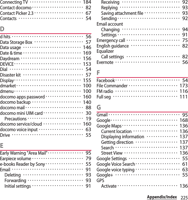 225Appendix/IndexConnecting TV･･･････････････････････ 184Contact docomo･･･････････････････････ 82Contact Picker 2.3･･････････････････････ 67Contacts･････････････････････････････ 54Dd hits････････････････････････････････ 56Data Storage Box･･････････････････････ 57Data usage･･････････････････････････ 146Date &amp; time･･････････････････････････ 169Daydream･･･････････････････････････ 156DEVICE･･････････････････････････････ 153Dial･････････････････････････････････ 54Disaster kit･･･････････････････････････ 57Display･･････････････････････････････ 155dmarket･････････････････････････････ 100dmenu･･････････････････････････････ 100docomo apps password････････････････ 160docomo backup･･････････････････････ 140docomo mail･･････････････････････････ 88docomo mini UIM card･･････････････････ 30Precautions･････････････････････････ 19docomo service/cloud･････････････････ 160docomo voice input････････････････････ 63Drive････････････････････････････････ 55EEarly Warning &quot;Area Mail&quot;････････････････ 95Earpiece volume･･･････････････････････ 79e-books Reader by Sony･････････････････ 55Email････････････････････････････････ 91Deleting･･･････････････････････････ 93Forwarding･････････････････････････ 93Initial settings･･･････････････････････ 91Receiving･･････････････････････････ 92Replying･･･････････････････････････ 93Saving attachment file････････････････ 93Sending････････････････････････････ 92Email accountChanging･･････････････････････････ 94Settings････････････････････････････ 91Emergency call････････････････････････ 75English guidance･･････････････････････ 82EqualizerCall settings････････････････････････ 82Evernote･････････････････････････････ 56FFacebook･････････････････････････････ 54File Commander･･････････････････････ 173FM radio････････････････････････････ 116Full seg･････････････････････････････ 111GGmail････････････････････････････････ 95Google･･････････････････････････････ 168Google Maps･････････････････････････ 136Current location････････････････････ 136Displaying information･･････････････ 137Getting direction･･･････････････････ 137Search････････････････････････････ 137Street View････････････････････････ 136Google Settings･･･････････････････････ 55Google Voice Search････････････････････ 61Google voice typing････････････････････ 63Google+･････････････････････････････ 55GPSActivate･･･････････････････････････ 136