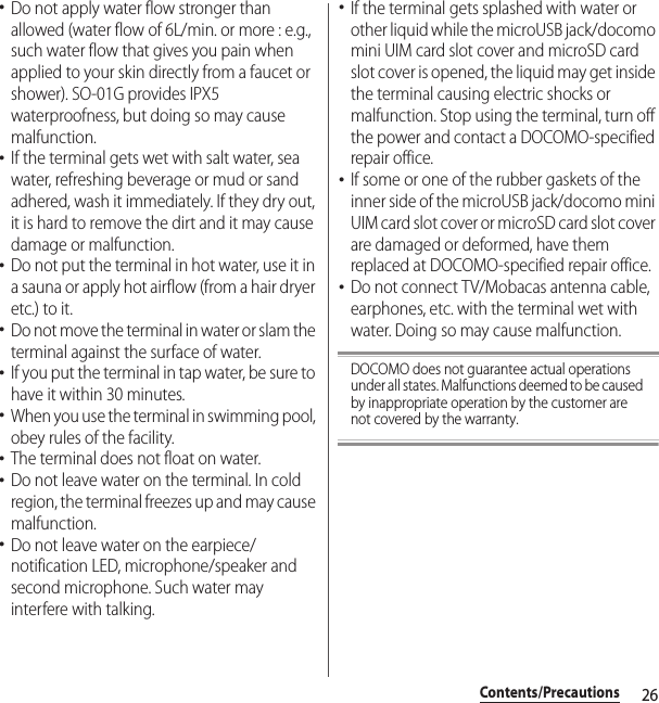 26Contents/Precautions･Do not apply water flow stronger than allowed (water flow of 6L/min. or more : e.g., such water flow that gives you pain when applied to your skin directly from a faucet or shower). SO-01G provides IPX5 waterproofness, but doing so may cause malfunction.･If the terminal gets wet with salt water, sea water, refreshing beverage or mud or sand adhered, wash it immediately. If they dry out, it is hard to remove the dirt and it may cause damage or malfunction.･Do not put the terminal in hot water, use it in a sauna or apply hot airflow (from a hair dryer etc.) to it.･Do not move the terminal in water or slam the terminal against the surface of water.･If you put the terminal in tap water, be sure to have it within 30 minutes.･When you use the terminal in swimming pool, obey rules of the facility.･The terminal does not float on water.･Do not leave water on the terminal. In cold region, the terminal freezes up and may cause malfunction.･Do not leave water on the earpiece/notification LED, microphone/speaker and second microphone. Such water may interfere with talking.･If the terminal gets splashed with water or other liquid while the microUSB jack/docomo mini UIM card slot cover and microSD card slot cover is opened, the liquid may get inside the terminal causing electric shocks or malfunction. Stop using the terminal, turn off the power and contact a DOCOMO-specified repair office.･If some or one of the rubber gaskets of the inner side of the microUSB jack/docomo mini UIM card slot cover or microSD card slot cover are damaged or deformed, have them replaced at DOCOMO-specified repair office.･Do not connect TV/Mobacas antenna cable, earphones, etc. with the terminal wet with water. Doing so may cause malfunction.DOCOMO does not guarantee actual operations under all states. Malfunctions deemed to be caused by inappropriate operation by the customer are not covered by the warranty.