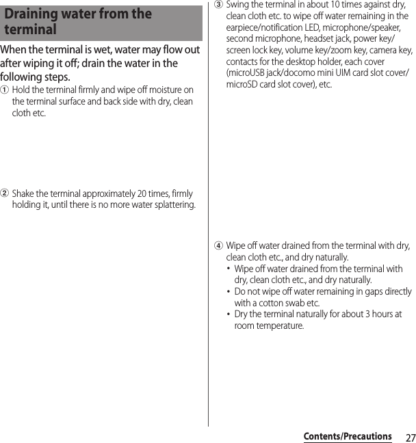 27Contents/PrecautionsWhen the terminal is wet, water may flow out after wiping it off; drain the water in the following steps.aHold the terminal firmly and wipe off moisture on the terminal surface and back side with dry, clean cloth etc.bShake the terminal approximately 20 times, firmly holding it, until there is no more water splattering.cSwing the terminal in about 10 times against dry, clean cloth etc. to wipe off water remaining in the earpiece/notification LED, microphone/speaker, second microphone, headset jack, power key/screen lock key, volume key/zoom key, camera key, contacts for the desktop holder, each cover (microUSB jack/docomo mini UIM card slot cover/microSD card slot cover), etc.dWipe off water drained from the terminal with dry, clean cloth etc., and dry naturally.･Wipe off water drained from the terminal with dry, clean cloth etc., and dry naturally.･Do not wipe off water remaining in gaps directly with a cotton swab etc.･Dry the terminal naturally for about 3 hours at room temperature.Draining water from the terminal