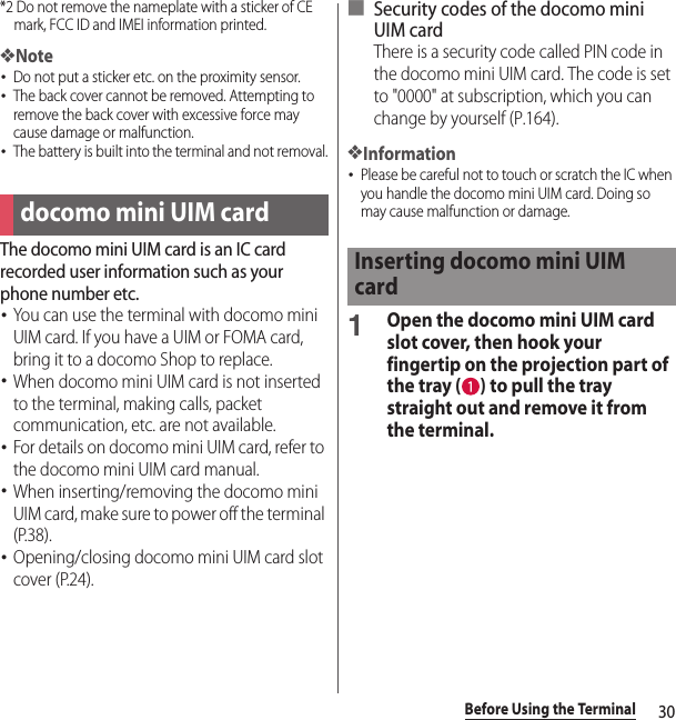 30Before Using the Terminal*2 Do not remove the nameplate with a sticker of CE mark, FCC ID and IMEI information printed.❖Note･Do not put a sticker etc. on the proximity sensor.･The back cover cannot be removed. Attempting to remove the back cover with excessive force may cause damage or malfunction.･The battery is built into the terminal and not removal.The docomo mini UIM card is an IC card recorded user information such as your phone number etc.･You can use the terminal with docomo mini UIM card. If you have a UIM or FOMA card, bring it to a docomo Shop to replace.･When docomo mini UIM card is not inserted to the terminal, making calls, packet communication, etc. are not available.･For details on docomo mini UIM card, refer to the docomo mini UIM card manual.･When inserting/removing the docomo mini UIM card, make sure to power off the terminal (P.38).･Opening/closing docomo mini UIM card slot cover (P.24).■ Security codes of the docomo mini UIM cardThere is a security code called PIN code in the docomo mini UIM card. The code is set to &quot;0000&quot; at subscription, which you can change by yourself (P.164).❖Information･Please be careful not to touch or scratch the IC when you handle the docomo mini UIM card. Doing so may cause malfunction or damage.1Open the docomo mini UIM card slot cover, then hook your fingertip on the projection part of the tray ( ) to pull the tray straight out and remove it from the terminal.docomo mini UIM cardInserting docomo mini UIM card