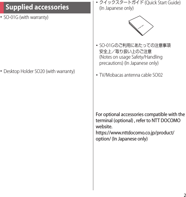 2･SO-01G (with warranty)･Desktop Holder SO20 (with warranty)･クイックスタートガイド (Quick Start Guide) (In Japanese only)･SO-01Gのご利用にあたっての注意事項安全上／取り扱い上のご注意 (Notes on usage Safety/Handling precautions) (In Japanese only)･TV/Mobacas antenna cable SO02For optional accessories compatible with the terminal (optional) , refer to NTT DOCOMO website.https://www.nttdocomo.co.jp/product/option/ (In Japanese only)Supplied accessories