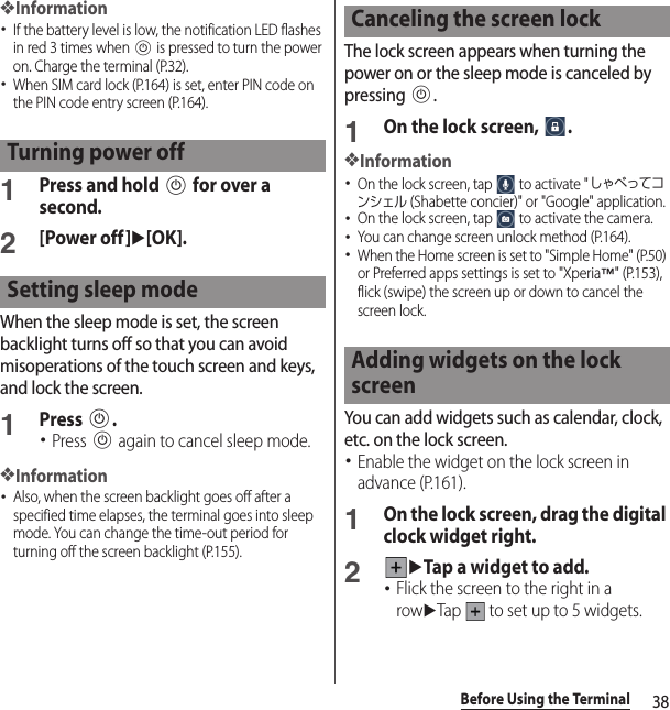 38Before Using the Terminal❖Information･If the battery level is low, the notification LED flashes in red 3 times when P is pressed to turn the power on. Charge the terminal (P.32).･When SIM card lock (P.164) is set, enter PIN code on the PIN code entry screen (P.164).1Press and hold P for over a second.2[Power off]u[OK].When the sleep mode is set, the screen backlight turns off so that you can avoid misoperations of the touch screen and keys, and lock the screen.1Press P.･Press P again to cancel sleep mode.❖Information･Also, when the screen backlight goes off after a specified time elapses, the terminal goes into sleep mode. You can change the time-out period for turning off the screen backlight (P.155).The lock screen appears when turning the power on or the sleep mode is canceled by pressing P.1On the lock screen,  .❖Information･On the lock screen, tap   to activate &quot;しゃべってコンシェル (Shabette concier)&quot; or &quot;Google&quot; application.･On the lock screen, tap   to activate the camera.･You can change screen unlock method (P.164).･When the Home screen is set to &quot;Simple Home&quot; (P.50) or Preferred apps settings is set to &quot;Xperia™&quot; (P.153), flick (swipe) the screen up or down to cancel the screen lock.You can add widgets such as calendar, clock, etc. on the lock screen.･Enable the widget on the lock screen in advance (P.161).1On the lock screen, drag the digital clock widget right.2uTap a widget to add.･Flick the screen to the right in a rowuTap   to set up to 5 widgets.Turning power offSetting sleep modeCanceling the screen lockAdding widgets on the lock screen