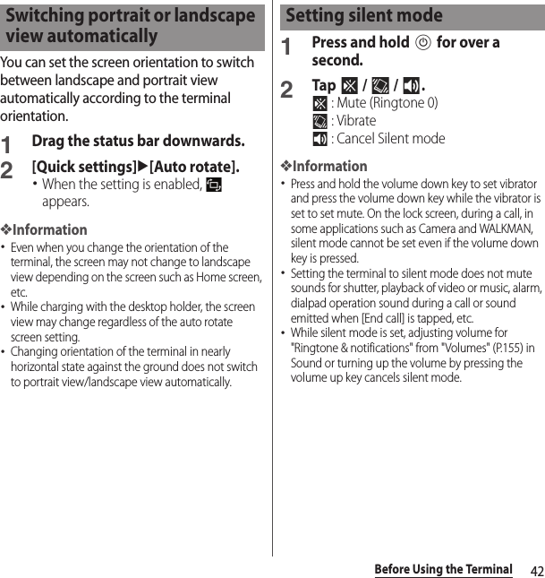 42Before Using the TerminalYou can set the screen orientation to switch between landscape and portrait view automatically according to the terminal orientation.1Drag the status bar downwards.2[Quick settings]u[Auto rotate].･When the setting is enabled,   appears.❖Information･Even when you change the orientation of the terminal, the screen may not change to landscape view depending on the screen such as Home screen, etc.･While charging with the desktop holder, the screen view may change regardless of the auto rotate screen setting.･Changing orientation of the terminal in nearly horizontal state against the ground does not switch to portrait view/landscape view automatically.1Press and hold P for over a second.2Tap  /  / . : Mute (Ringtone 0) : Vibrate : Cancel Silent mode❖Information･Press and hold the volume down key to set vibrator and press the volume down key while the vibrator is set to set mute. On the lock screen, during a call, in some applications such as Camera and WALKMAN, silent mode cannot be set even if the volume down key is pressed.･Setting the terminal to silent mode does not mute sounds for shutter, playback of video or music, alarm, dialpad operation sound during a call or sound emitted when [End call] is tapped, etc.･While silent mode is set, adjusting volume for &quot;Ringtone &amp; notifications&quot; from &quot;Volumes&quot; (P.155) in Sound or turning up the volume by pressing the volume up key cancels silent mode.Switching portrait or landscape view automaticallySetting silent mode