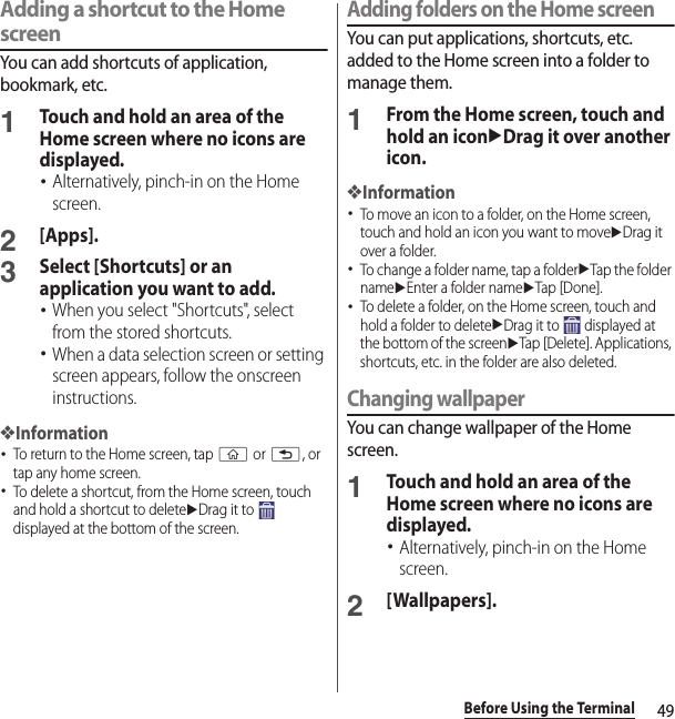 49Before Using the TerminalAdding a shortcut to the Home screenYou can add shortcuts of application, bookmark, etc.1Touch and hold an area of the Home screen where no icons are displayed.･Alternatively, pinch-in on the Home screen.2[Apps].3Select [Shortcuts] or an application you want to add.･When you select &quot;Shortcuts&quot;, select from the stored shortcuts.･When a data selection screen or setting screen appears, follow the onscreen instructions.❖Information･To return to the Home screen, tap y or x, or tap any home screen.･To delete a shortcut, from the Home screen, touch and hold a shortcut to deleteuDrag it to   displayed at the bottom of the screen.Adding folders on the Home screenYou can put applications, shortcuts, etc. added to the Home screen into a folder to manage them.1From the Home screen, touch and hold an iconuDrag it over another icon.❖Information･To move an icon to a folder, on the Home screen, touch and hold an icon you want to moveuDrag it over a folder.･To change a folder name, tap a folderuTap the folder nameuEnter a folder nameuTap [Done].･To delete a folder, on the Home screen, touch and hold a folder to deleteuDrag it to   displayed at the bottom of the screenuTap [Delete]. Applications, shortcuts, etc. in the folder are also deleted.Changing wallpaperYou can change wallpaper of the Home screen.1Touch and hold an area of the Home screen where no icons are displayed.･Alternatively, pinch-in on the Home screen.2[Wallpapers].