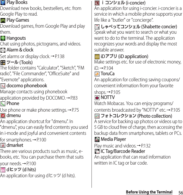 56Before Using the Terminal Play BooksDownload new books, bestsellers, etc. from Google Play to read. Play GamesDownload games, from Google Play and play them. HangoutsChat using photos, pictograms, and videos. Alarm &amp; clockSet alarms or display clock.→P. 1 3 8 ツール (Tools)The folder contains &quot;Calculator&quot;, &quot;Sketch&quot;, &quot;FM radio&quot;, &quot;File Commander&quot;, &quot;OfficeSuite&quot; and &quot;Evernote&quot; applications. docomo phonebookManage contacts using phonebook application provided by DOCOMO.→P. 8 3 PhoneUse phone or make phone settings.→P. 7 5 dmenuAn application shortcut for &quot;dmenu&quot;. In &quot;dmenu&quot;, you can easily find contents you used in i-mode and joyful and convenient contents for smartphones.→P. 1 0 0 dmarketThere are various products such as music, e-books, etc. You can purchase them that suits your needs.→P. 1 0 0 dヒッツ (d hits)An application for using dヒッツ (d hits). ｉコンシェル (i-concier)An application for using i-concier. i-concier is a service in which a mobile phone supports your life like a &quot;butler&quot; or &quot;concierge&quot;. しゃべってコンシェル (Shabette concier)Speak what you want to search or what you want to do to the terminal. The application recognizes your words and display the most suitable answer. iDアプリ (iD application)Make settings etc. for use of electronic money, iD.→P. 1 0 4 ToruCaAn application for collecting saving coupons/convenient information from your favorite shops.→P.105 NOTTVWatch Mobacas. You can enjoy programs/contents broadcasted by &quot;NOTTV&quot; etc.→P.105 フォトコレクション (Photo collection)A service for backing up photos or videos up to 5 GB to cloud free of charge, then accessing the backup data from smartphones, tablets or PCs. Media PlayerPlay music and videos.→P.132 IC Tag/Barcode ReaderAn application that can read information written in IC tag or bar code.