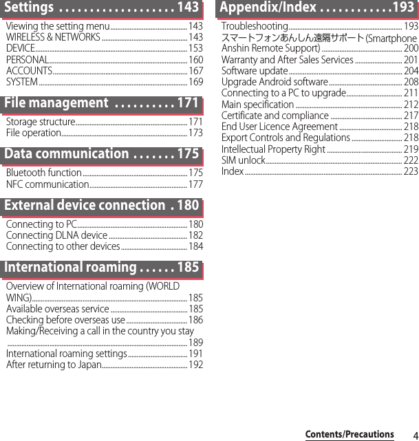 4Contents/PrecautionsSettings  . . . . . . . . . . . . . . . . . . . 143Viewing the setting menu............................................ 143WIRELESS &amp; NETWORKS ................................................. 143DEVICE....................................................................................... 153PERSONAL............................................................................... 160ACCOUNTS............................................................................. 167SYSTEM ..................................................................................... 169File management  . . . . . . . . . . 171Storage structure................................................................171File operation........................................................................ 173Data communication . . . . . . . 175Bluetooth function............................................................ 175NFC communication........................................................ 177External device connection  . 180Connecting to PC...............................................................180Connecting DLNA device ............................................. 182Connecting to other devices...................................... 184International roaming . . . . . . 185Overview of International roaming (WORLD WING)......................................................................................... 185Available overseas service ............................................ 185Checking before overseas use ................................... 186Making/Receiving a call in the country you stay....................................................................................................... 189International roaming settings.................................. 191After returning to Japan................................................. 192Appendix/Index . . . . . . . . . . . .193Troubleshooting................................................................. 193スマートフォンあんしん遠隔サポート (Smartphone Anshin Remote Support) .............................................. 200Warranty and After Sales Services ........................... 201Software update................................................................. 204Upgrade Android software.......................................... 208Connecting to a PC to upgrade................................ 211Main specification ............................................................. 212Certificate and compliance ......................................... 217End User Licence Agreement .................................... 218Export Controls and Regulations ............................. 218Intellectual Property Right ........................................... 219SIM unlock.............................................................................. 222Index .......................................................................................... 223