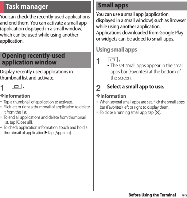 59Before Using the TerminalYou can check the recently-used applications and end them. You can activate a small app (application displayed in a small window) which can be used while using another application.Display recently used applications in thumbnail list and activate.1r.❖Information･Tap a thumbnail of application to activate.･Flick left or right a thumbnail of application to delete it from the list.･To end all applications and delete from thumbnail list, tap [Close all].･To check application information, touch and hold a thumbnail of applicationuTap [App info].You can use a small app (application displayed in a small window) such as Browser while using another application.Applications downloaded from Google Play or widgets can be added to small apps.Using small apps1r.･The set small apps appear in the small apps bar (Favorites) at the bottom of the screen.2Select a small app to use.❖Information･When several small apps are set, flick the small apps bar (Favorites) left or right to display them.･To close a running small app, tap  .Task managerOpening recently-used application windowSmall apps