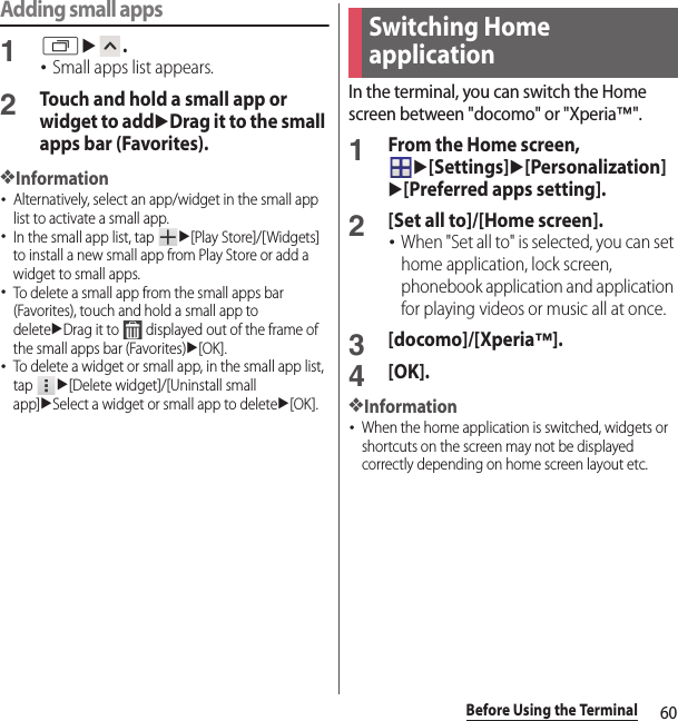 60Before Using the TerminalAdding small apps1ru.･Small apps list appears.2Touch and hold a small app or widget to adduDrag it to the small apps bar (Favorites).❖Information･Alternatively, select an app/widget in the small app list to activate a small app.･In the small app list, tap u[Play Store]/[Widgets] to install a new small app from Play Store or add a widget to small apps.･To delete a small app from the small apps bar (Favorites), touch and hold a small app to deleteuDrag it to   displayed out of the frame of the small apps bar (Favorites)u[OK].･To delete a widget or small app, in the small app list, tap u[Delete widget]/[Uninstall small app]uSelect a widget or small app to deleteu[OK].In the terminal, you can switch the Home screen between &quot;docomo&quot; or &quot;Xperia™&quot;.1From the Home screen, u[Settings]u[Personalization]u[Preferred apps setting].2[Set all to]/[Home screen].･When &quot;Set all to&quot; is selected, you can set home application, lock screen, phonebook application and application for playing videos or music all at once.3[docomo]/[Xperia™].4[OK].❖Information･When the home application is switched, widgets or shortcuts on the screen may not be displayed correctly depending on home screen layout etc.Switching Home application
