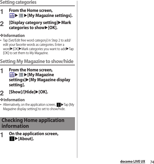 74docomo LIVE UXSetting categories1From the Home screen, uu[My Magazine settings].2[Display category setting]uMark categories to showu[OK].❖Information･Tap [Set/Edit free word category] in Step 2 to add/edit your favorite words as categories. Enter a wordu[OK]uMark categories you want to adduTap [OK] to set them to My Magazine.Setting My Magazine to show/hide1From the Home screen, uu[My Magazine settings]u[My Magazine display setting].2[Show]/[Hide]u[OK].❖Information･Alternatively, on the application screen, uTap [My Magazine display setting] to set to show/hide.1On the application screen, u[About].Checking Home application information