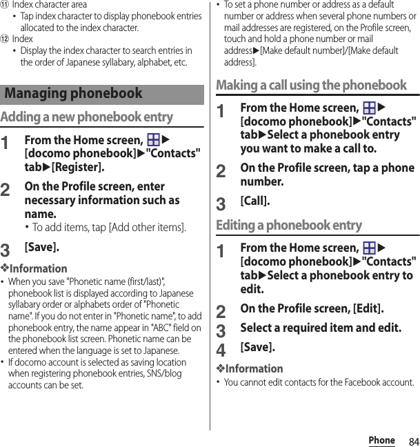 84PhonekIndex character area･Tap index character to display phonebook entries allocated to the index character.lIndex･Display the index character to search entries in the order of Japanese syllabary, alphabet, etc.Adding a new phonebook entry1From the Home screen, u[docomo phonebook]u&quot;Contacts&quot; tabu[Register].2On the Profile screen, enter necessary information such as name.･To add items, tap [Add other items].3[Save].❖Information･When you save &quot;Phonetic name (first/last)&quot;, phonebook list is displayed according to Japanese syllabary order or alphabets order of &quot;Phonetic name&quot;. If you do not enter in &quot;Phonetic name&quot;, to add phonebook entry, the name appear in &quot;ABC&quot; field on the phonebook list screen. Phonetic name can be entered when the language is set to Japanese.･If docomo account is selected as saving location when registering phonebook entries, SNS/blog accounts can be set.･To set a phone number or address as a default number or address when several phone numbers or mail addresses are registered, on the Profile screen, touch and hold a phone number or mail addressu[Make default number]/[Make default address].Making a call using the phonebook1From the Home screen, u[docomo phonebook]u&quot;Contacts&quot; tabuSelect a phonebook entry you want to make a call to.2On the Profile screen, tap a phone number.3[Call].Editing a phonebook entry1From the Home screen, u[docomo phonebook]u&quot;Contacts&quot; tabuSelect a phonebook entry to edit.2On the Profile screen, [Edit].3Select a required item and edit.4[Save].❖Information･You cannot edit contacts for the Facebook account.Managing phonebook