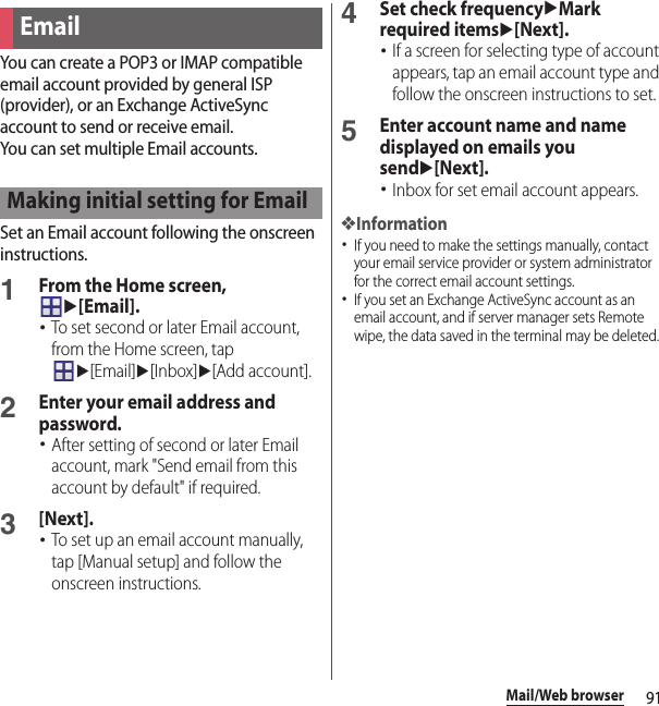 91Mail/Web browserYou can create a POP3 or IMAP compatible email account provided by general ISP (provider), or an Exchange ActiveSync account to send or receive email.You can set multiple Email accounts.Set an Email account following the onscreen instructions.1From the Home screen, u[Email].･To set second or later Email account, from the Home screen, tap u[Email]u[Inbox]u[Add account].2Enter your email address and password.･After setting of second or later Email account, mark &quot;Send email from this account by default&quot; if required.3[Next].･To set up an email account manually, tap [Manual setup] and follow the onscreen instructions.4Set check frequencyuMark required itemsu[Next].･If a screen for selecting type of account appears, tap an email account type and follow the onscreen instructions to set.5Enter account name and name displayed on emails you sendu[Next].･Inbox for set email account appears.❖Information･If you need to make the settings manually, contact your email service provider or system administrator for the correct email account settings.･If you set an Exchange ActiveSync account as an email account, and if server manager sets Remote wipe, the data saved in the terminal may be deleted.EmailMaking initial setting for Email