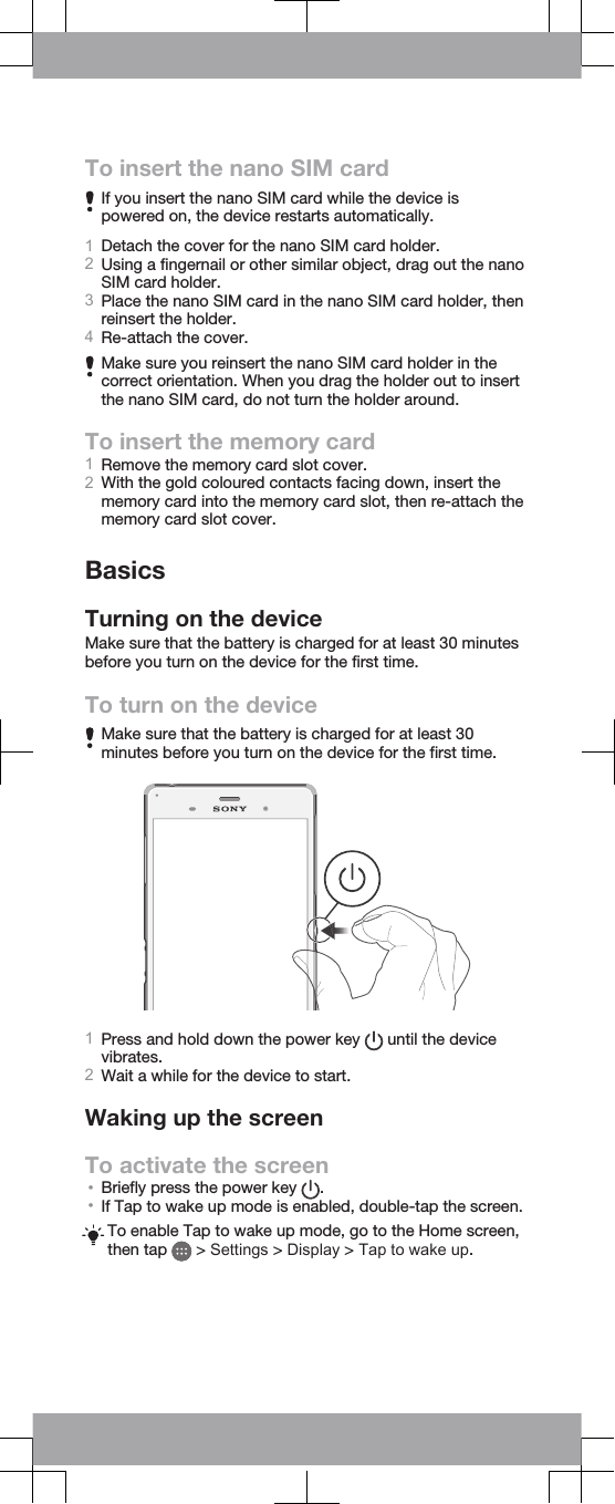 To insert the nano SIM cardIf you insert the nano SIM card while the device ispowered on, the device restarts automatically.1Detach the cover for the nano SIM card holder.2Using a fingernail or other similar object, drag out the nanoSIM card holder.3Place the nano SIM card in the nano SIM card holder, thenreinsert the holder.4Re-attach the cover.Make sure you reinsert the nano SIM card holder in thecorrect orientation. When you drag the holder out to insertthe nano SIM card, do not turn the holder around.To insert the memory card1Remove the memory card slot cover.2With the gold coloured contacts facing down, insert thememory card into the memory card slot, then re-attach thememory card slot cover.BasicsTurning on the deviceMake sure that the battery is charged for at least 30 minutesbefore you turn on the device for the first time.To turn on the deviceMake sure that the battery is charged for at least 30minutes before you turn on the device for the first time.1Press and hold down the power key   until the devicevibrates.2Wait a while for the device to start.Waking up the screenTo activate the screen•Briefly press the power key  .•If Tap to wake up mode is enabled, double-tap the screen.To enable Tap to wake up mode, go to the Home screen,then tap   &gt; Settings &gt; Display &gt; Tap to wake up.