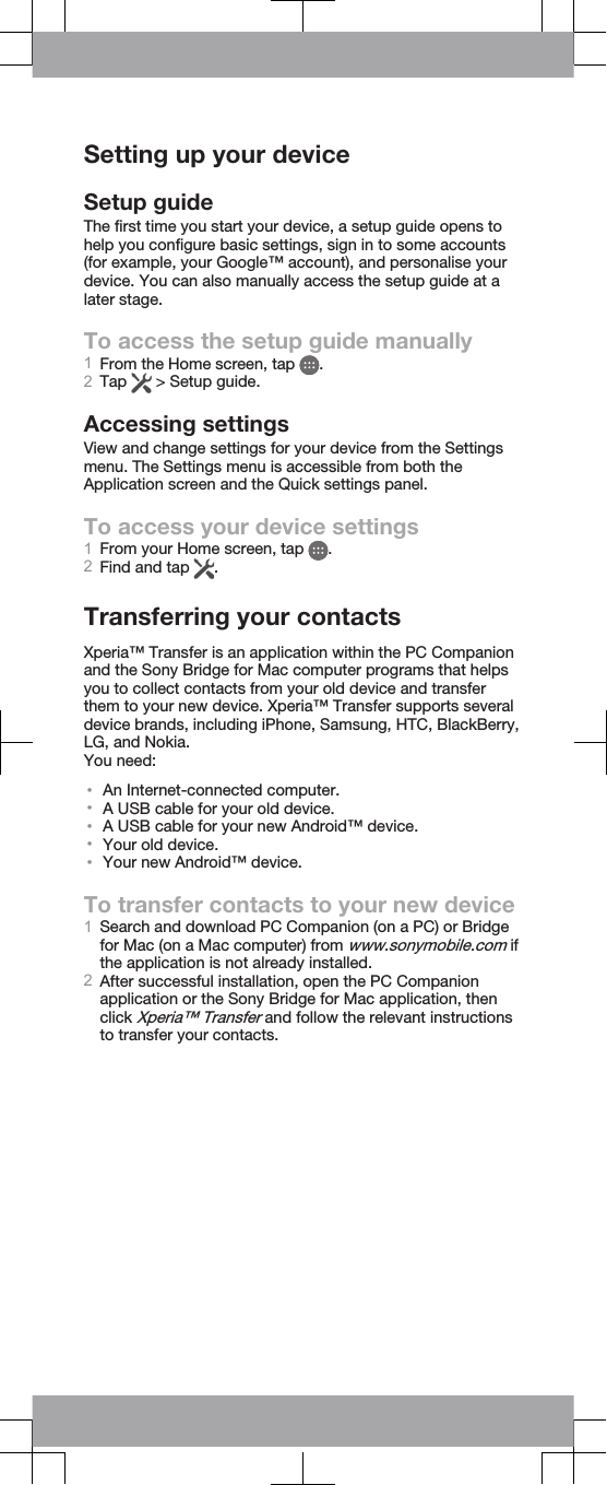 Setting up your deviceSetup guideThe first time you start your device, a setup guide opens tohelp you configure basic settings, sign in to some accounts(for example, your Google™ account), and personalise yourdevice. You can also manually access the setup guide at alater stage.To access the setup guide manually1From the Home screen, tap  .2Tap   &gt; Setup guide.Accessing settingsView and change settings for your device from the Settingsmenu. The Settings menu is accessible from both theApplication screen and the Quick settings panel.To access your device settings1From your Home screen, tap  .2Find and tap  .Transferring your contactsXperia™ Transfer is an application within the PC Companionand the Sony Bridge for Mac computer programs that helpsyou to collect contacts from your old device and transferthem to your new device. Xperia™ Transfer supports severaldevice brands, including iPhone, Samsung, HTC, BlackBerry,LG, and Nokia.You need:•An Internet-connected computer.•A USB cable for your old device.•A USB cable for your new Android™ device.•Your old device.•Your new Android™ device.To transfer contacts to your new device1Search and download PC Companion (on a PC) or Bridgefor Mac (on a Mac computer) from www.sonymobile.com ifthe application is not already installed.2After successful installation, open the PC Companionapplication or the Sony Bridge for Mac application, thenclick Xperia™ Transfer and follow the relevant instructionsto transfer your contacts.