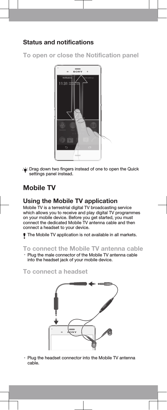 Status and notificationsTo open or close the Notification panelDrag down two fingers instead of one to open the Quicksettings panel instead.Mobile TVUsing the Mobile TV applicationMobile TV is a terrestrial digital TV broadcasting servicewhich allows you to receive and play digital TV programmeson your mobile device. Before you get started, you mustconnect the dedicated Mobile TV antenna cable and thenconnect a headset to your device.The Mobile TV application is not available in all markets.To connect the Mobile TV antenna cable•Plug the male connector of the Mobile TV antenna cableinto the headset jack of your mobile device.To connect a headset•Plug the headset connector into the Mobile TV antennacable.