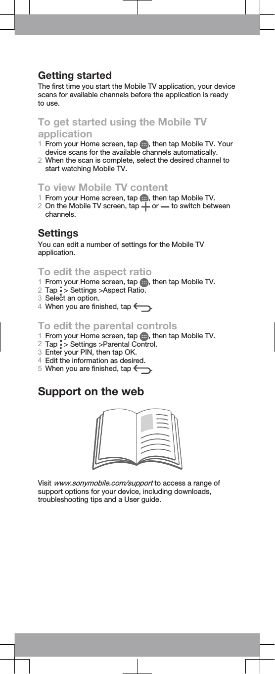 Getting startedThe first time you start the Mobile TV application, your devicescans for available channels before the application is readyto use.To get started using the Mobile TVapplication1From your Home screen, tap  , then tap Mobile TV. Yourdevice scans for the available channels automatically.2When the scan is complete, select the desired channel tostart watching Mobile TV.To view Mobile TV content1From your Home screen, tap  , then tap Mobile TV.2On the Mobile TV screen, tap   or   to switch betweenchannels.SettingsYou can edit a number of settings for the Mobile TVapplication.To edit the aspect ratio1From your Home screen, tap  , then tap Mobile TV.2Tap   &gt; Settings &gt;Aspect Ratio.3Select an option.4When you are finished, tap  .To edit the parental controls1From your Home screen, tap  , then tap Mobile TV.2Tap   &gt; Settings &gt;Parental Control.3Enter your PIN, then tap OK.4Edit the information as desired.5When you are finished, tap  .Support on the webVisit www.sonymobile.com/support to access a range ofsupport options for your device, including downloads,troubleshooting tips and a User guide.