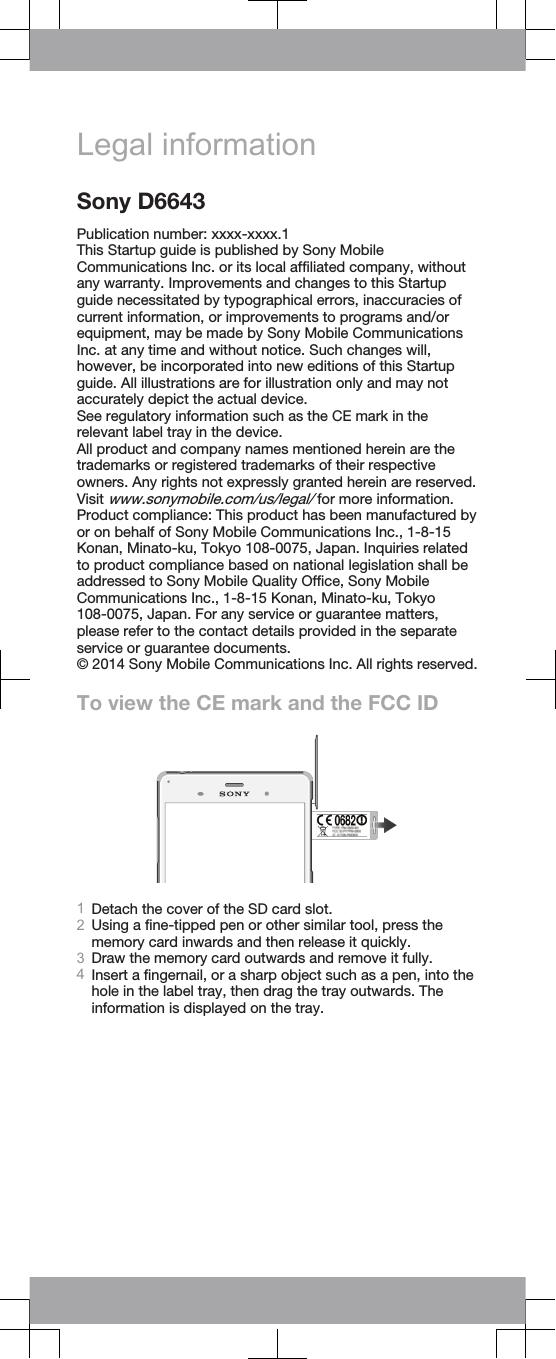 Legal informationSony D6643Publication number: xxxx-xxxx.1This Startup guide is published by Sony MobileCommunications Inc. or its local affiliated company, withoutany warranty. Improvements and changes to this Startupguide necessitated by typographical errors, inaccuracies ofcurrent information, or improvements to programs and/orequipment, may be made by Sony Mobile CommunicationsInc. at any time and without notice. Such changes will,however, be incorporated into new editions of this Startupguide. All illustrations are for illustration only and may notaccurately depict the actual device.See regulatory information such as the CE mark in therelevant label tray in the device.All product and company names mentioned herein are thetrademarks or registered trademarks of their respectiveowners. Any rights not expressly granted herein are reserved.Visit www.sonymobile.com/us/legal/ for more information.Product compliance: This product has been manufactured byor on behalf of Sony Mobile Communications Inc., 1-8-15Konan, Minato-ku, Tokyo 108-0075, Japan. Inquiries relatedto product compliance based on national legislation shall beaddressed to Sony Mobile Quality Office, Sony MobileCommunications Inc., 1-8-15 Konan, Minato-ku, Tokyo108-0075, Japan. For any service or guarantee matters,please refer to the contact details provided in the separateservice or guarantee documents.© 2014 Sony Mobile Communications Inc. All rights reserved.To view the CE mark and the FCC ID1Detach the cover of the SD card slot.2Using a fine-tipped pen or other similar tool, press thememory card inwards and then release it quickly.3Draw the memory card outwards and remove it fully.4Insert a fingernail, or a sharp object such as a pen, into thehole in the label tray, then drag the tray outwards. Theinformation is displayed on the tray.