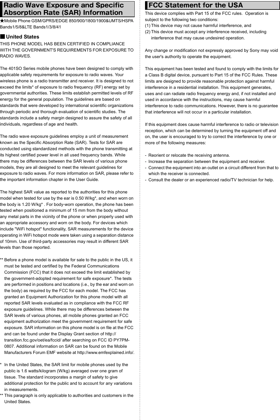 ★Mobile Phone GSM/GPRS/EDGE 850/900/1800/1900&amp;UMTS/HSPA Bands1/5/8&amp;LTE Bands1/3/8/41■United StatesTHIS PHONE MODEL HAS BEEN CERTIFIED IN COMPLIANCE WITH THE GOVERNMENT&apos;S REQUIREMENTS FOR EXPOSURE TO RADIO WAVES.The 401SO Series mobile phones have been designed to comply with applicable safety requirements for exposure to radio waves. Your wireless phone is a radio transmitter and receiver. It is designed to not exceed the limits* of exposure to radio frequency (RF) energy set by governmental authorities. These limits establish permitted levels of RF energy for the general population. The guidelines are based on standards that were developed by international scientific organizations through periodic and thorough evaluation of scientific studies. The standards include a safety margin designed to assure the safety of all individuals, regardless of age and health.The radio wave exposure guidelines employ a unit of measurement known as the Specific Absorption Rate (SAR). Tests for SAR are conducted using standardized methods with the phone transmitting at its highest certified power level in all used frequency bands. While there may be differences between the SAR levels of various phone models, they are all designed to meet the relevant guidelines for exposure to radio waves. For more information on SAR, please refer to the important information chapter in the User Guide.The highest SAR value as reported to the authorities for this phone model when tested for use by the ear is 0.50 W/kg*, and when worn on the body is 1.20 W/kg* . For body-worn operation, the phone has been tested when positioned a minimum of 15 mm from the body without any metal parts in the vicinity of the phone or when properly used with an appropriate accessory and worn on the body. For devices which include &quot;WiFi hotspot&quot; functionality, SAR measurements for the device operating in WiFi hotspot mode were taken using a separation distance of 10mm. Use of third-party accessories may result in different SAR levels than those reported.** Before a phone model is available for sale to the public in the US, it must be tested and certified by the Federal Communications Commission (FCC) that it does not exceed the limit established by the government-adopted requirement for safe exposure*. The tests are performed in positions and locations (i.e., by the ear and worn on the body) as required by the FCC for each model. The FCC has granted an Equipment Authorization for this phone model with all reported SAR levels evaluated as in compliance with the FCC RF exposure guidelines. While there may be differences between the SAR levels of various phones, all mobile phones granted an FCC equipment authorization meet the government requirement for safe exposure. SAR information on this phone model is on file at the FCC and can be found under the Display Grant section of http://transition.fcc.gov/oet/ea/fccid/ after searching on FCC ID PY7PM-0807. Additional information on SAR can be found on the Mobile Manufacturers Forum EMF website at http://www.emfexplained.info/.* In the United States, the SAR limit for mobile phones used by the public is 1.6 watts/kilogram (W/kg) averaged over one gram of tissue. The standard incorporates a margin of safety to give additional protection for the public and to account for any variations in measurements.** This paragraph is only applicable to authorities and customers in the United States.This device complies with Part 15 of the FCC rules.  Operation is subject to the following two conditions: (1) This device may not cause harmful interference, and(2) This device must accept any interference received, including interference that may cause undesired operation.Any change or modification not expressly approved by Sony may void the user&apos;s authority to operate the equipment.This equipment has been tested and found to comply with the limits for a Class B digital device, pursuant to Part 15 of the FCC Rules. These limits are designed to provide reasonable protection against harmful interference in a residential installation. This equipment generates, uses and can radiate radio frequency energy and, if not installed and used in accordance with the instructions, may cause harmful interference to radio communications. However, there is no guarantee that interference will not occur in a particular installation.If this equipment does cause harmful interference to radio or television reception, which can be determined by turning the equipment off and on, the user is encouraged to try to correct the interference by one or more of the following measures:- Reorient or relocate the receiving antenna.- Increase the separation between the equipment and receiver.- Connect the equipment into an outlet on a circuit different from that to which the receiver is connected.- Consult the dealer or an experienced radio/TV technician for help.Radio Wave Exposure and Specific Absorption Rate (SAR) InformationFCC Statement for the USA