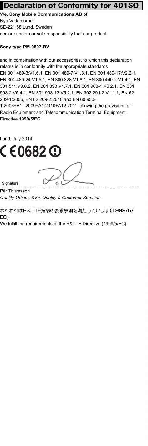 We, Sony Mobile Communications AB ofNya Vattentornet SE-221 88 Lund, Sweden declare under our sole responsibility that our productSony type PM-0807-BVand in combination with our accessories, to which this declaration relates is in conformity with the appropriate standards EN 301 489-3:V1.6.1, EN 301 489-7:V1.3.1, EN 301 489-17:V2.2.1, EN 301 489-24:V1.5.1, EN 300 328:V1.8.1, EN 300 440-2:V1.4.1, EN 301 511:V9.0.2, EN 301 893:V1.7.1, EN 301 908-1:V6.2.1, EN 301 908-2:V5.4.1, EN 301 908-13:V5.2.1, EN 302 291-2:V1.1.1, EN 62 209-1:2006, EN 62 209-2:2010 and EN 60 950-1:2006+A11:2009+A1:2010+A12:2011 following the provisions of Radio Equipment and Telecommunication Terminal Equipment Directive 1999/5/EC.Lund, July 2014Pär ThuressonQuality Officer, SVP, Quality &amp; Customer ServicesわれわれはR＆TTE指令の要求事項を満たしています（1999/5/EC）We fulfill the requirements of the R&amp;TTE Directive (1999/5/EC)Declaration of Conformity for 401SOSignature