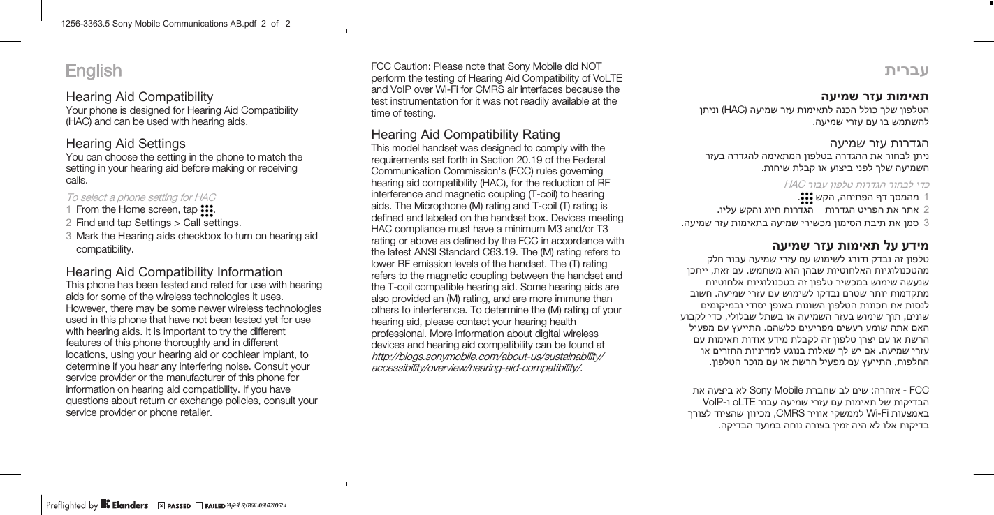 EnglishHearing Aid CompatibilityYour phone is designed for Hearing Aid Compatibility(HAC) and can be used with hearing aids.Hearing Aid SettingsYou can choose the setting in the phone to match thesetting in your hearing aid before making or receivingcalls.To select a phone setting for HAC1From the Home screen, tap  .2Find and tap Settings &gt; Call settings.3Mark the Hearing aids checkbox to turn on hearing aidcompatibility.Hearing Aid Compatibility InformationThis phone has been tested and rated for use with hearingaids for some of the wireless technologies it uses.However, there may be some newer wireless technologiesused in this phone that have not been tested yet for usewith hearing aids. It is important to try the differentfeatures of this phone thoroughly and in differentlocations, using your hearing aid or cochlear implant, todetermine if you hear any interfering noise. Consult yourservice provider or the manufacturer of this phone forinformation on hearing aid compatibility. If you havequestions about return or exchange policies, consult yourservice provider or phone retailer.FCC Caution: Please note that Sony Mobile did NOTperform the testing of Hearing Aid Compatibility of VoLTEand VoIP over Wi-Fi for CMRS air interfaces because thetest instrumentation for it was not readily available at thetime of testing.Hearing Aid Compatibility RatingThis model handset was designed to comply with therequirements set forth in Section 20.19 of the FederalCommunication Commission&apos;s (FCC) rules governinghearing aid compatibility (HAC), for the reduction of RFinterference and magnetic coupling (T-coil) to hearingaids. The Microphone (M) rating and T-coil (T) rating isdefined and labeled on the handset box. Devices meetingHAC compliance must have a minimum M3 and/or T3rating or above as defined by the FCC in accordance withthe latest ANSI Standard C63.19. The (M) rating refers tolower RF emission levels of the handset. The (T) ratingrefers to the magnetic coupling between the handset andthe T-coil compatible hearing aid. Some hearing aids arealso provided an (M) rating, and are more immune thanothers to interference. To determine the (M) rating of yourhearing aid, please contact your hearing healthprofessional. More information about digital wirelessdevices and hearing aid compatibility can be found athttp://blogs.sonymobile.com/about-us/sustainability/accessibility/overview/hearing-aid-compatibility/.תירבעתומיאת רזע העימשןופלטה ךלש ללוכ הנכה תומיאתל רזע העימש) HAC  (ןתינושמתשהל וב םע ירזע העימש.תורדגה רזע העימשןתינ רוחבל תא הרדגהה ןופלטב המיאתמה הרדגהל רזעבהעימשה ךלש ינפל עוציב וא תלבק תוחיש.ידכ רוחבל תורדגה ןופלט רובע HAC1ךסמהמ ףד החיתפה ,שקה .2רתא תא טירפה תורדגה  &lt;תורדגה גויח שקהו וילע.3ןמס תא תבית ןומיסה ירישכמ העימש תומיאתב רזע העימש.עדימ לע תומיאת רזע העימשןופלט הז קדבנ גרודו שומישל םע ירזע העימש רובע קלחתויגולונכטהמ תויטוחלאה ןהבש אוה שמתשמ .םע תאז ,ןכתייהשענש שומיש רישכמב ןופלט הז תויגולונכטב תויטוחלאתומדקתמ רתוי םרטש וקדבנ שומישל םע ירזע העימש .בושחתוסנל תא תונוכת ןופלטה תונושה ןפואב ידוסי םימוקימבוםינוש ,ךות שומיש רזעב העימשה וא לתשב ילולבש ,ידכ עובקלםאה התא עמוש םישער םיעירפמ םהשלכ .ץעייתה םע ליעפמתשרה וא םע ןרצי ןופלט הז תלבקל עדימ תודוא תומיאת םעירזע העימש .םא שי ךל תולאש עגונב תוינידמל םירזחה ואתופלחה ,ץעייתה םע ליעפמ תשרה וא םע רכומ ןופלטה.FCC   -הרהזא :םיש בל תרבחש Sony  Mobile  אל העציב תאתוקידבה לש תומיאת םע ירזע העימש רובע oLTE  ו-VoIPתועצמאב Wi-Fi יקשממל ריווא CMRS  ,ןוויכמ דויצהש ךרוצלתוקידב ולא אל היה ןימז הרוצב החונ דעומב הקידבה.April 8, 2014  17:10:24?? 23, 2014  09:02:051256-3363.5 Sony Mobile Communications AB.pdf  2  of   2