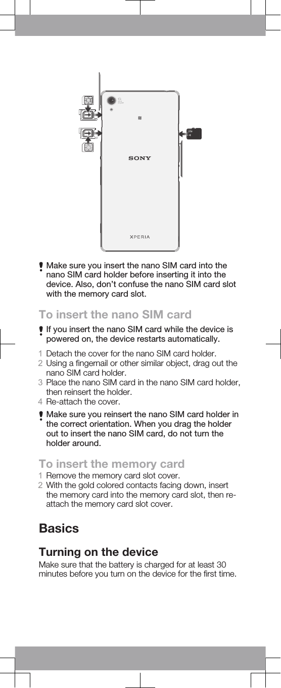 Make sure you insert the nano SIM card into thenano SIM card holder before inserting it into thedevice. Also, don’t confuse the nano SIM card slotwith the memory card slot.To insert the nano SIM cardIf you insert the nano SIM card while the device ispowered on, the device restarts automatically.1Detach the cover for the nano SIM card holder.2Using a fingernail or other similar object, drag out thenano SIM card holder.3Place the nano SIM card in the nano SIM card holder,then reinsert the holder.4Re-attach the cover.Make sure you reinsert the nano SIM card holder inthe correct orientation. When you drag the holderout to insert the nano SIM card, do not turn theholder around.To insert the memory card1Remove the memory card slot cover.2With the gold colored contacts facing down, insertthe memory card into the memory card slot, then re-attach the memory card slot cover.BasicsTurning on the deviceMake sure that the battery is charged for at least 30minutes before you turn on the device for the first time.