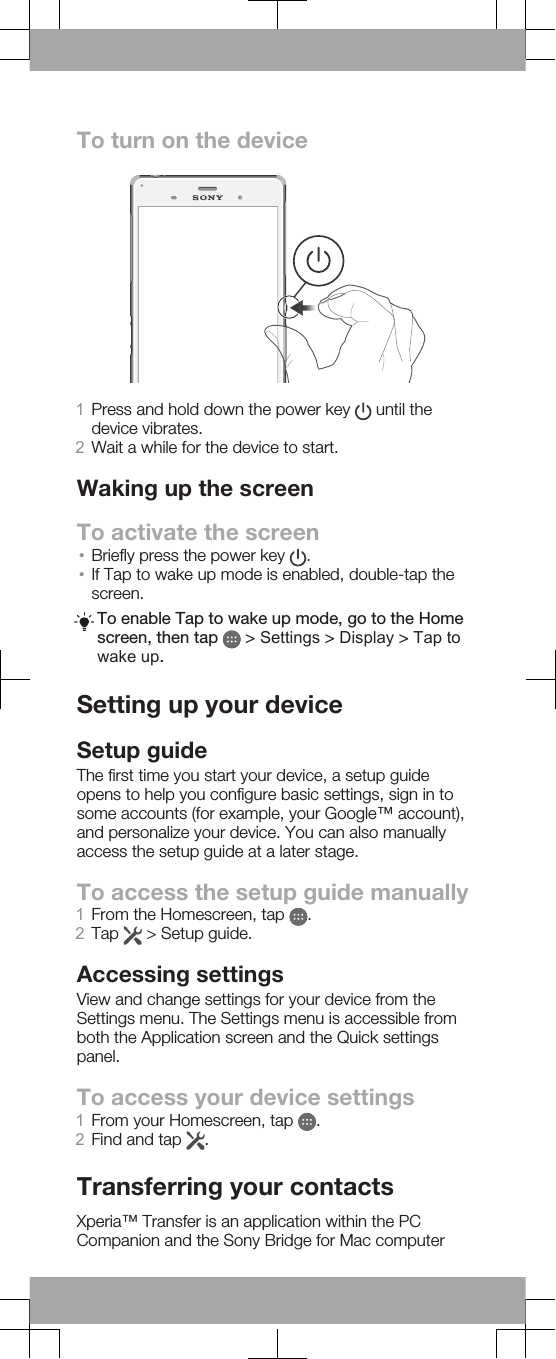 To turn on the device1Press and hold down the power key   until thedevice vibrates.2Wait a while for the device to start.Waking up the screenTo activate the screen•Briefly press the power key  .•If Tap to wake up mode is enabled, double-tap thescreen.To enable Tap to wake up mode, go to the Homescreen, then tap   &gt; Settings &gt; Display &gt; Tap towake up.Setting up your deviceSetup guideThe first time you start your device, a setup guideopens to help you configure basic settings, sign in tosome accounts (for example, your Google™ account),and personalize your device. You can also manuallyaccess the setup guide at a later stage.To access the setup guide manually1From the Homescreen, tap  .2Tap   &gt; Setup guide.Accessing settingsView and change settings for your device from theSettings menu. The Settings menu is accessible fromboth the Application screen and the Quick settingspanel.To access your device settings1From your Homescreen, tap  .2Find and tap  .Transferring your contactsXperia™ Transfer is an application within the PCCompanion and the Sony Bridge for Mac computer