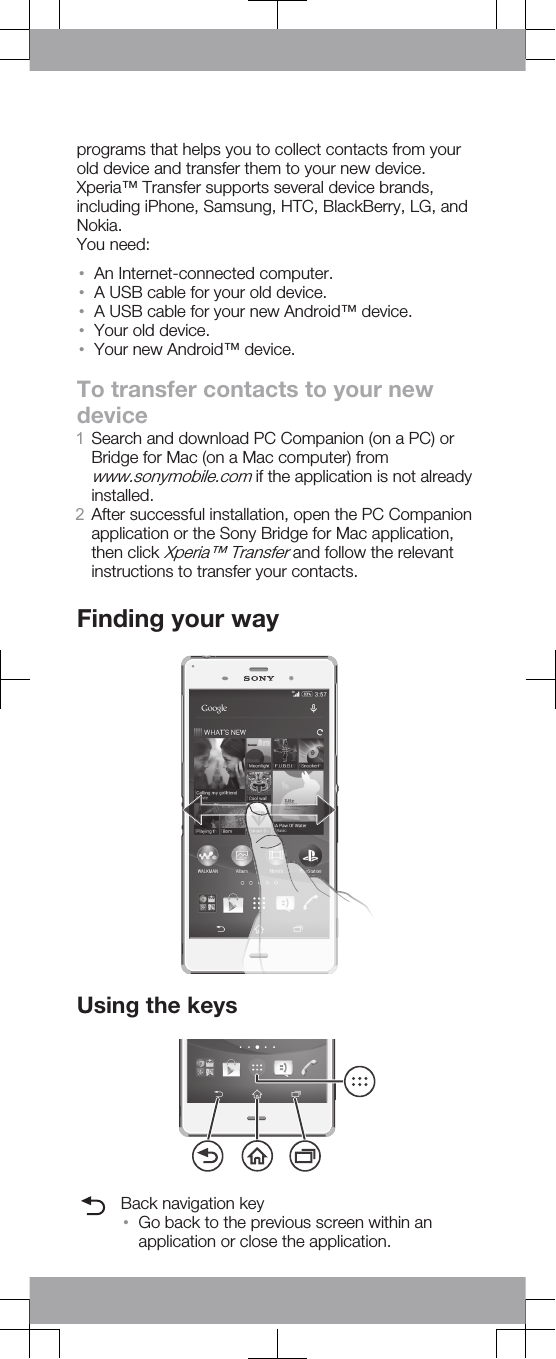 programs that helps you to collect contacts from yourold device and transfer them to your new device.Xperia™ Transfer supports several device brands,including iPhone, Samsung, HTC, BlackBerry, LG, andNokia.You need:•An Internet-connected computer.•A USB cable for your old device.•A USB cable for your new Android™ device.•Your old device.•Your new Android™ device.To transfer contacts to your newdevice1Search and download PC Companion (on a PC) orBridge for Mac (on a Mac computer) fromwww.sonymobile.com if the application is not alreadyinstalled.2After successful installation, open the PC Companionapplication or the Sony Bridge for Mac application,then click Xperia™ Transfer and follow the relevantinstructions to transfer your contacts.Finding your wayUsing the keysBack navigation key•Go back to the previous screen within anapplication or close the application.