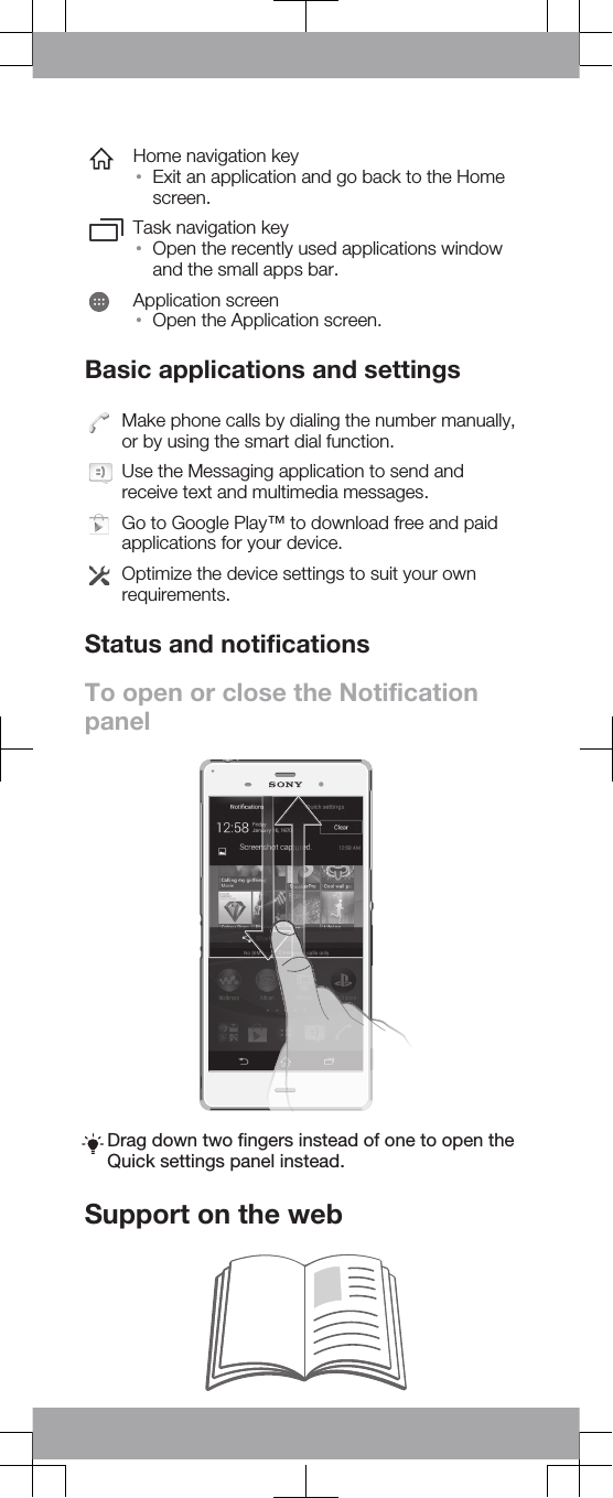 Home navigation key•Exit an application and go back to the Homescreen.Task navigation key•Open the recently used applications windowand the small apps bar.Application screen•Open the Application screen.Basic applications and settingsMake phone calls by dialing the number manually,or by using the smart dial function.Use the Messaging application to send andreceive text and multimedia messages.Go to Google Play™ to download free and paidapplications for your device.Optimize the device settings to suit your ownrequirements.Status and notificationsTo open or close the NotificationpanelDrag down two fingers instead of one to open theQuick settings panel instead.Support on the web