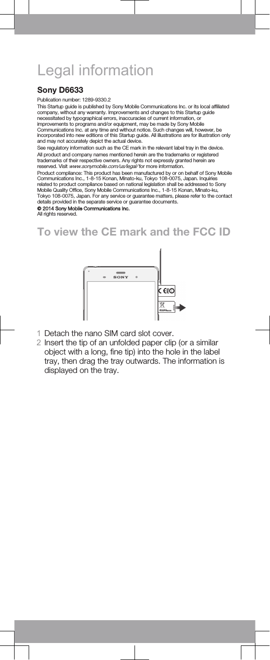 Legal informationSony D6633Publication number: 1289-9330.2This Startup guide is published by Sony Mobile Communications Inc. or its local affiliatedcompany, without any warranty. Improvements and changes to this Startup guidenecessitated by typographical errors, inaccuracies of current information, orimprovements to programs and/or equipment, may be made by Sony MobileCommunications Inc. at any time and without notice. Such changes will, however, beincorporated into new editions of this Startup guide. All illustrations are for illustration onlyand may not accurately depict the actual device.See regulatory information such as the CE mark in the relevant label tray in the device.All product and company names mentioned herein are the trademarks or registeredtrademarks of their respective owners. Any rights not expressly granted herein arereserved. Visit www.sonymobile.com/us/legal/ for more information.Product compliance: This product has been manufactured by or on behalf of Sony MobileCommunications Inc., 1-8-15 Konan, Minato-ku, Tokyo 108-0075, Japan. Inquiriesrelated to product compliance based on national legislation shall be addressed to SonyMobile Quality Office, Sony Mobile Communications Inc., 1-8-15 Konan, Minato-ku,Tokyo 108-0075, Japan. For any service or guarantee matters, please refer to the contactdetails provided in the separate service or guarantee documents.© 2014 Sony Mobile Communications Inc.All rights reserved.To view the CE mark and the FCC IDFCC ID:PY7PM-XXXX1Detach the nano SIM card slot cover.2Insert the tip of an unfolded paper clip (or a similarobject with a long, fine tip) into the hole in the labeltray, then drag the tray outwards. The information isdisplayed on the tray.