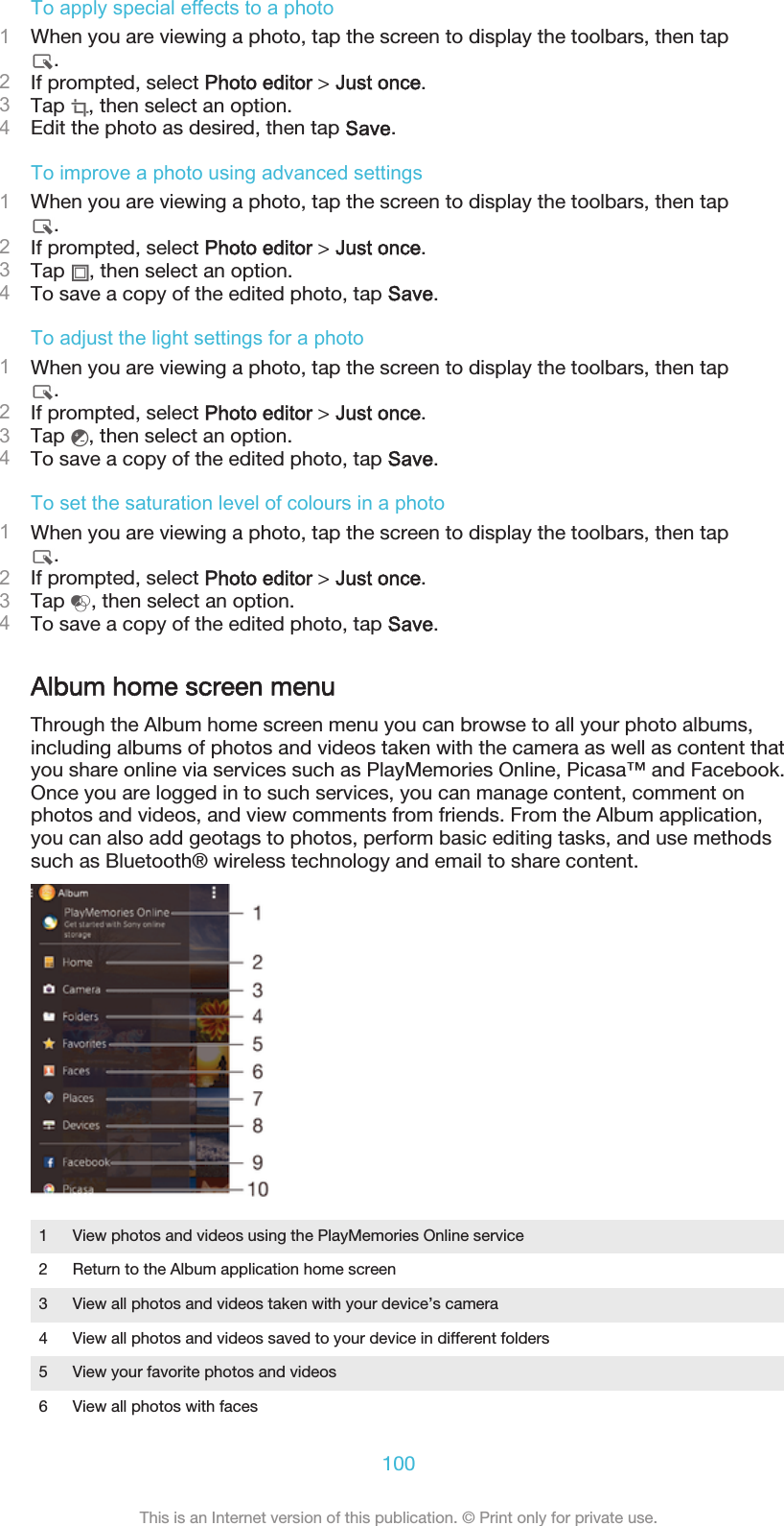 To apply special effects to a photo1When you are viewing a photo, tap the screen to display the toolbars, then tap.2If prompted, select Photo editor &gt; Just once.3Tap  , then select an option.4Edit the photo as desired, then tap Save.To improve a photo using advanced settings1When you are viewing a photo, tap the screen to display the toolbars, then tap.2If prompted, select Photo editor &gt; Just once.3Tap  , then select an option.4To save a copy of the edited photo, tap Save.To adjust the light settings for a photo1When you are viewing a photo, tap the screen to display the toolbars, then tap.2If prompted, select Photo editor &gt; Just once.3Tap  , then select an option.4To save a copy of the edited photo, tap Save.To set the saturation level of colours in a photo1When you are viewing a photo, tap the screen to display the toolbars, then tap.2If prompted, select Photo editor &gt; Just once.3Tap  , then select an option.4To save a copy of the edited photo, tap Save.Album home screen menuThrough the Album home screen menu you can browse to all your photo albums,including albums of photos and videos taken with the camera as well as content thatyou share online via services such as PlayMemories Online, Picasa™ and Facebook.Once you are logged in to such services, you can manage content, comment onphotos and videos, and view comments from friends. From the Album application,you can also add geotags to photos, perform basic editing tasks, and use methodssuch as Bluetooth® wireless technology and email to share content.1 View photos and videos using the PlayMemories Online service2 Return to the Album application home screen3 View all photos and videos taken with your device’s camera4 View all photos and videos saved to your device in different folders5 View your favorite photos and videos6 View all photos with faces100This is an Internet version of this publication. © Print only for private use.