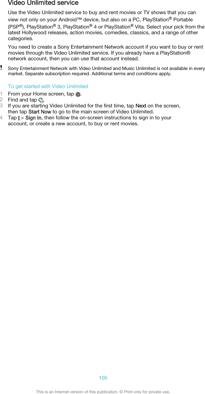 Video Unlimited serviceUse the Video Unlimited service to buy and rent movies or TV shows that you canview not only on your Android™ device, but also on a PC, PlayStation® Portable(PSP®), PlayStation® 3, PlayStation® 4 or PlayStation® Vita. Select your pick from thelatest Hollywood releases, action movies, comedies, classics, and a range of othercategories.You need to create a Sony Entertainment Network account if you want to buy or rentmovies through the Video Unlimited service. If you already have a PlayStation®network account, then you can use that account instead.Sony Entertainment Network with Video Unlimited and Music Unlimited is not available in everymarket. Separate subscription required. Additional terms and conditions apply.To get started with Video Unlimited1From your Home screen, tap  .2Find and tap  .3If you are starting Video Unlimited for the first time, tap Next on the screen,then tap Start Now to go to the main screen of Video Unlimited.4Tap   &gt; Sign In, then follow the on-screen instructions to sign in to youraccount, or create a new account, to buy or rent movies.105This is an Internet version of this publication. © Print only for private use.