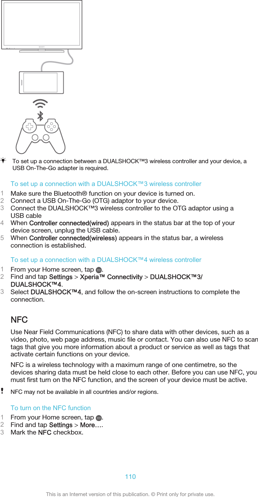 To set up a connection between a DUALSHOCK™3 wireless controller and your device, aUSB On-The-Go adapter is required.To set up a connection with a DUALSHOCK™3 wireless controller1Make sure the Bluetooth® function on your device is turned on.2Connect a USB On-The-Go (OTG) adaptor to your device.3Connect the DUALSHOCK™3 wireless controller to the OTG adaptor using aUSB cable4When Controller connected(wired) appears in the status bar at the top of yourdevice screen, unplug the USB cable.5When Controller connected(wireless) appears in the status bar, a wirelessconnection is established.To set up a connection with a DUALSHOCK™4 wireless controller1From your Home screen, tap  .2Find and tap Settings &gt; Xperia™ Connectivity &gt; DUALSHOCK™3/DUALSHOCK™4.3Select DUALSHOCK™4, and follow the on-screen instructions to complete theconnection.NFCUse Near Field Communications (NFC) to share data with other devices, such as avideo, photo, web page address, music file or contact. You can also use NFC to scantags that give you more information about a product or service as well as tags thatactivate certain functions on your device.NFC is a wireless technology with a maximum range of one centimetre, so thedevices sharing data must be held close to each other. Before you can use NFC, youmust first turn on the NFC function, and the screen of your device must be active.NFC may not be available in all countries and/or regions.To turn on the NFC function1From your Home screen, tap  .2Find and tap Settings &gt; More….3Mark the NFC checkbox.110This is an Internet version of this publication. © Print only for private use.