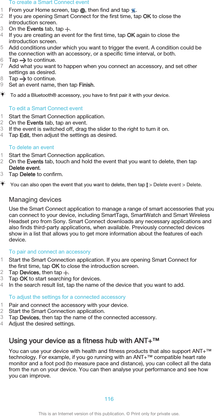 To create a Smart Connect event1From your Home screen, tap  , then find and tap  .2If you are opening Smart Connect for the first time, tap OK to close theintroduction screen.3On the Events tab, tap  .4If you are creating an event for the first time, tap OK again to close theintroduction screen.5Add conditions under which you want to trigger the event. A condition could bethe connection with an accessory, or a specific time interval, or both.6Tap   to continue.7Add what you want to happen when you connect an accessory, and set othersettings as desired.8Tap   to continue.9Set an event name, then tap Finish.To add a Bluetooth® accessory, you have to first pair it with your device.To edit a Smart Connect event1Start the Smart Connection application.2On the Events tab, tap an event.3If the event is switched off, drag the slider to the right to turn it on.4Tap Edit, then adjust the settings as desired.To delete an event1Start the Smart Connection application.2On the Events tab, touch and hold the event that you want to delete, then tapDelete event.3Tap Delete to confirm.You can also open the event that you want to delete, then tap   &gt; Delete event &gt; Delete.Managing devicesUse the Smart Connect application to manage a range of smart accessories that youcan connect to your device, including SmartTags, SmartWatch and Smart WirelessHeadset pro from Sony. Smart Connect downloads any necessary applications andalso finds third-party applications, when available. Previously connected devicesshow in a list that allows you to get more information about the features of eachdevice.To pair and connect an accessory1Start the Smart Connection application. If you are opening Smart Connect forthe first time, tap OK to close the introduction screen.2Tap Devices, then tap  .3Tap OK to start searching for devices.4In the search result list, tap the name of the device that you want to add.To adjust the settings for a connected accessory1Pair and connect the accessory with your device.2Start the Smart Connection application.3Tap Devices, then tap the name of the connected accessory.4Adjust the desired settings.Using your device as a fitness hub with ANT+™You can use your device with health and fitness products that also support ANT+™technology. For example, if you go running with an ANT+™ compatible heart ratemonitor and a foot pod (to measure pace and distance), you can collect all the datafrom the run on your device. You can then analyse your performance and see howyou can improve.116This is an Internet version of this publication. © Print only for private use.