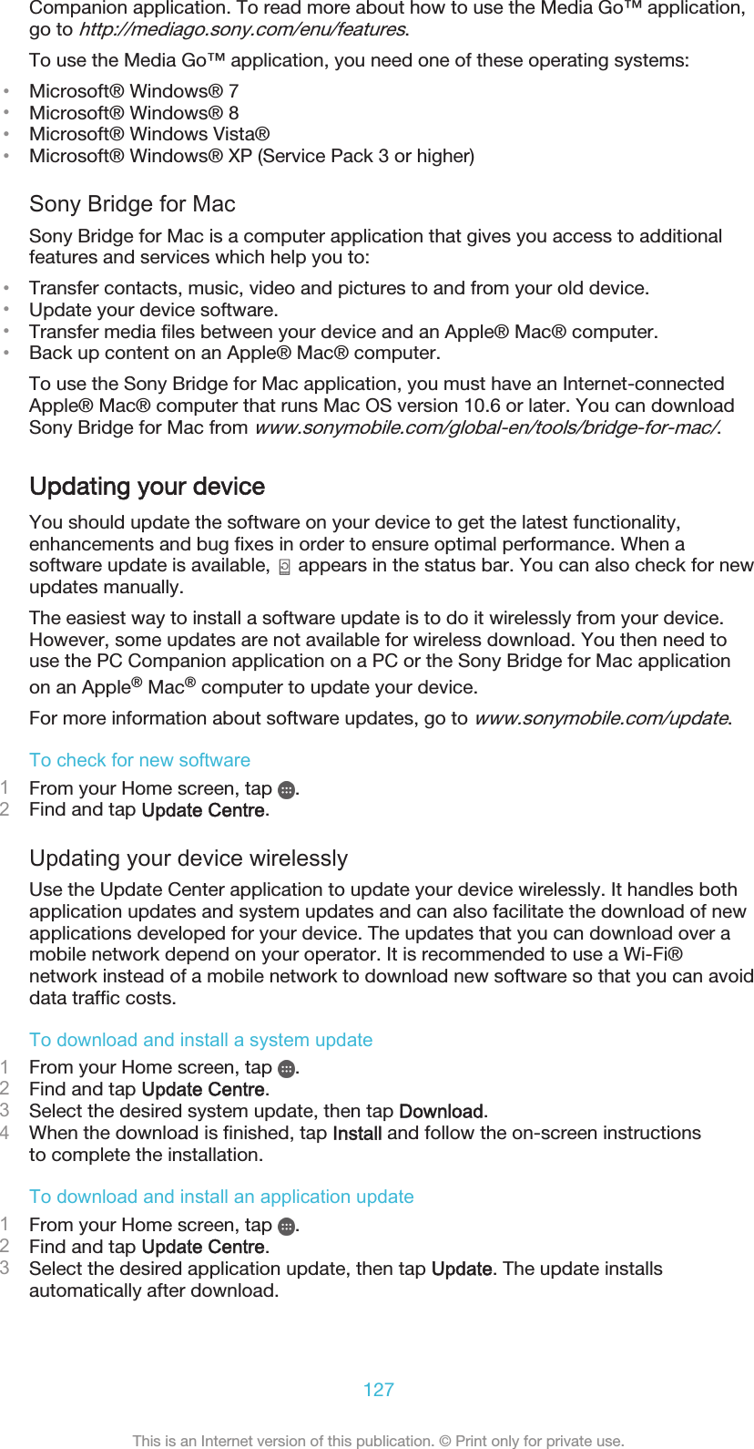Companion application. To read more about how to use the Media Go™ application,go to http://mediago.sony.com/enu/features.To use the Media Go™ application, you need one of these operating systems:•Microsoft® Windows® 7•Microsoft® Windows® 8•Microsoft® Windows Vista®•Microsoft® Windows® XP (Service Pack 3 or higher)Sony Bridge for MacSony Bridge for Mac is a computer application that gives you access to additionalfeatures and services which help you to:•Transfer contacts, music, video and pictures to and from your old device.•Update your device software.•Transfer media files between your device and an Apple® Mac® computer.•Back up content on an Apple® Mac® computer.To use the Sony Bridge for Mac application, you must have an Internet-connectedApple® Mac® computer that runs Mac OS version 10.6 or later. You can downloadSony Bridge for Mac from www.sonymobile.com/global-en/tools/bridge-for-mac/.Updating your deviceYou should update the software on your device to get the latest functionality,enhancements and bug fixes in order to ensure optimal performance. When asoftware update is available,   appears in the status bar. You can also check for newupdates manually.The easiest way to install a software update is to do it wirelessly from your device.However, some updates are not available for wireless download. You then need touse the PC Companion application on a PC or the Sony Bridge for Mac applicationon an Apple® Mac® computer to update your device.For more information about software updates, go to www.sonymobile.com/update.To check for new software1From your Home screen, tap  .2Find and tap Update Centre.Updating your device wirelesslyUse the Update Center application to update your device wirelessly. It handles bothapplication updates and system updates and can also facilitate the download of newapplications developed for your device. The updates that you can download over amobile network depend on your operator. It is recommended to use a Wi-Fi®network instead of a mobile network to download new software so that you can avoiddata traffic costs.To download and install a system update1From your Home screen, tap  .2Find and tap Update Centre.3Select the desired system update, then tap Download.4When the download is finished, tap Install and follow the on-screen instructionsto complete the installation.To download and install an application update1From your Home screen, tap  .2Find and tap Update Centre.3Select the desired application update, then tap Update. The update installsautomatically after download.127This is an Internet version of this publication. © Print only for private use.