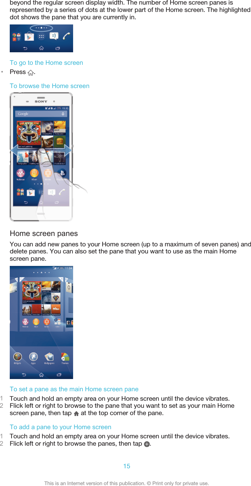 beyond the regular screen display width. The number of Home screen panes isrepresented by a series of dots at the lower part of the Home screen. The highlighteddot shows the pane that you are currently in.To go to the Home screen•Press  .To browse the Home screenHome screen panesYou can add new panes to your Home screen (up to a maximum of seven panes) anddelete panes. You can also set the pane that you want to use as the main Homescreen pane.To set a pane as the main Home screen pane1Touch and hold an empty area on your Home screen until the device vibrates.2Flick left or right to browse to the pane that you want to set as your main Homescreen pane, then tap   at the top corner of the pane.To add a pane to your Home screen1Touch and hold an empty area on your Home screen until the device vibrates.2Flick left or right to browse the panes, then tap  .15This is an Internet version of this publication. © Print only for private use.