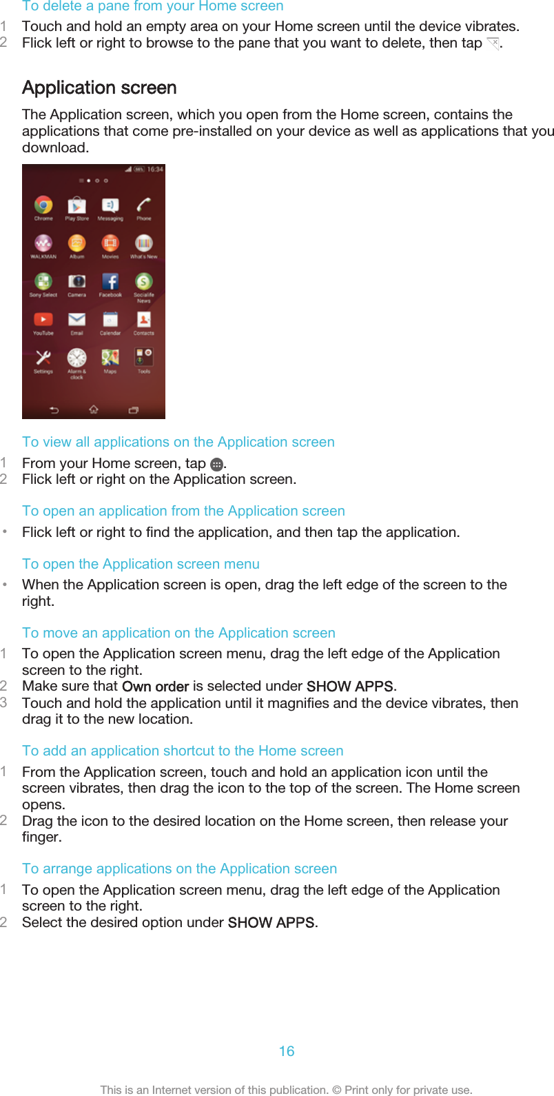 To delete a pane from your Home screen1Touch and hold an empty area on your Home screen until the device vibrates.2Flick left or right to browse to the pane that you want to delete, then tap  .Application screenThe Application screen, which you open from the Home screen, contains theapplications that come pre-installed on your device as well as applications that youdownload.To view all applications on the Application screen1From your Home screen, tap  .2Flick left or right on the Application screen.To open an application from the Application screen•Flick left or right to find the application, and then tap the application.To open the Application screen menu•When the Application screen is open, drag the left edge of the screen to theright.To move an application on the Application screen1To open the Application screen menu, drag the left edge of the Applicationscreen to the right.2Make sure that Own order is selected under SHOW APPS.3Touch and hold the application until it magnifies and the device vibrates, thendrag it to the new location.To add an application shortcut to the Home screen1From the Application screen, touch and hold an application icon until thescreen vibrates, then drag the icon to the top of the screen. The Home screenopens.2Drag the icon to the desired location on the Home screen, then release yourfinger.To arrange applications on the Application screen1To open the Application screen menu, drag the left edge of the Applicationscreen to the right.2Select the desired option under SHOW APPS.16This is an Internet version of this publication. © Print only for private use.