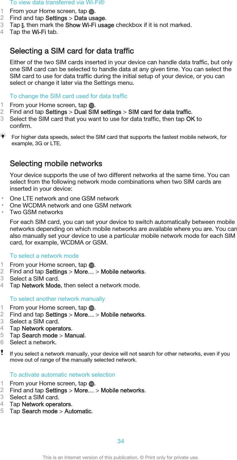 To view data transferred via Wi-Fi®1From your Home screen, tap  .2Find and tap Settings &gt; Data usage.3Tap  , then mark the Show Wi-Fi usage checkbox if it is not marked.4Tap the Wi-Fi tab.Selecting a SIM card for data trafficEither of the two SIM cards inserted in your device can handle data traffic, but onlyone SIM card can be selected to handle data at any given time. You can select theSIM card to use for data traffic during the initial setup of your device, or you canselect or change it later via the Settings menu.To change the SIM card used for data traffic1From your Home screen, tap  .2Find and tap Settings &gt; Dual SIM settings &gt; SIM card for data traffic.3Select the SIM card that you want to use for data traffic, then tap OK toconfirm.For higher data speeds, select the SIM card that supports the fastest mobile network, forexample, 3G or LTE.Selecting mobile networksYour device supports the use of two different networks at the same time. You canselect from the following network mode combinations when two SIM cards areinserted in your device:•One LTE network and one GSM network•One WCDMA network and one GSM network•Two GSM networksFor each SIM card, you can set your device to switch automatically between mobilenetworks depending on which mobile networks are available where you are. You canalso manually set your device to use a particular mobile network mode for each SIMcard, for example, WCDMA or GSM.To select a network mode1From your Home screen, tap  .2Find and tap Settings &gt; More… &gt; Mobile networks.3Select a SIM card.4Tap Network Mode, then select a network mode.To select another network manually1From your Home screen, tap  .2Find and tap Settings &gt; More… &gt; Mobile networks.3Select a SIM card.4Tap Network operators.5Tap Search mode &gt; Manual.6Select a network.If you select a network manually, your device will not search for other networks, even if youmove out of range of the manually selected network.To activate automatic network selection1From your Home screen, tap  .2Find and tap Settings &gt; More… &gt; Mobile networks.3Select a SIM card.4Tap Network operators.5Tap Search mode &gt; Automatic.34This is an Internet version of this publication. © Print only for private use.