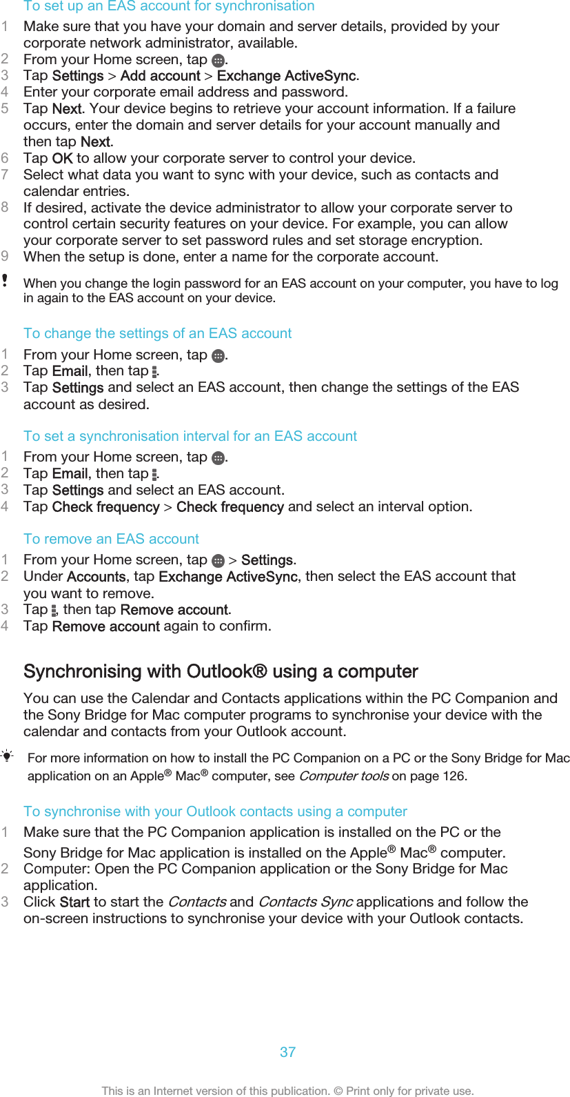 To set up an EAS account for synchronisation1Make sure that you have your domain and server details, provided by yourcorporate network administrator, available.2From your Home screen, tap  .3Tap Settings &gt; Add account &gt; Exchange ActiveSync.4Enter your corporate email address and password.5Tap Next. Your device begins to retrieve your account information. If a failureoccurs, enter the domain and server details for your account manually andthen tap Next.6Tap OK to allow your corporate server to control your device.7Select what data you want to sync with your device, such as contacts andcalendar entries.8If desired, activate the device administrator to allow your corporate server tocontrol certain security features on your device. For example, you can allowyour corporate server to set password rules and set storage encryption.9When the setup is done, enter a name for the corporate account.When you change the login password for an EAS account on your computer, you have to login again to the EAS account on your device.To change the settings of an EAS account1From your Home screen, tap  .2Tap Email, then tap  .3Tap Settings and select an EAS account, then change the settings of the EASaccount as desired.To set a synchronisation interval for an EAS account1From your Home screen, tap  .2Tap Email, then tap  .3Tap Settings and select an EAS account.4Tap Check frequency &gt; Check frequency and select an interval option.To remove an EAS account1From your Home screen, tap   &gt; Settings.2Under Accounts, tap Exchange ActiveSync, then select the EAS account thatyou want to remove.3Tap  , then tap Remove account.4Tap Remove account again to confirm.Synchronising with Outlook® using a computerYou can use the Calendar and Contacts applications within the PC Companion andthe Sony Bridge for Mac computer programs to synchronise your device with thecalendar and contacts from your Outlook account.For more information on how to install the PC Companion on a PC or the Sony Bridge for Macapplication on an Apple® Mac® computer, see Computer tools on page 126.To synchronise with your Outlook contacts using a computer1Make sure that the PC Companion application is installed on the PC or theSony Bridge for Mac application is installed on the Apple® Mac® computer.2Computer: Open the PC Companion application or the Sony Bridge for Macapplication.3Click Start to start the Contacts and Contacts Sync applications and follow theon-screen instructions to synchronise your device with your Outlook contacts.37This is an Internet version of this publication. © Print only for private use.