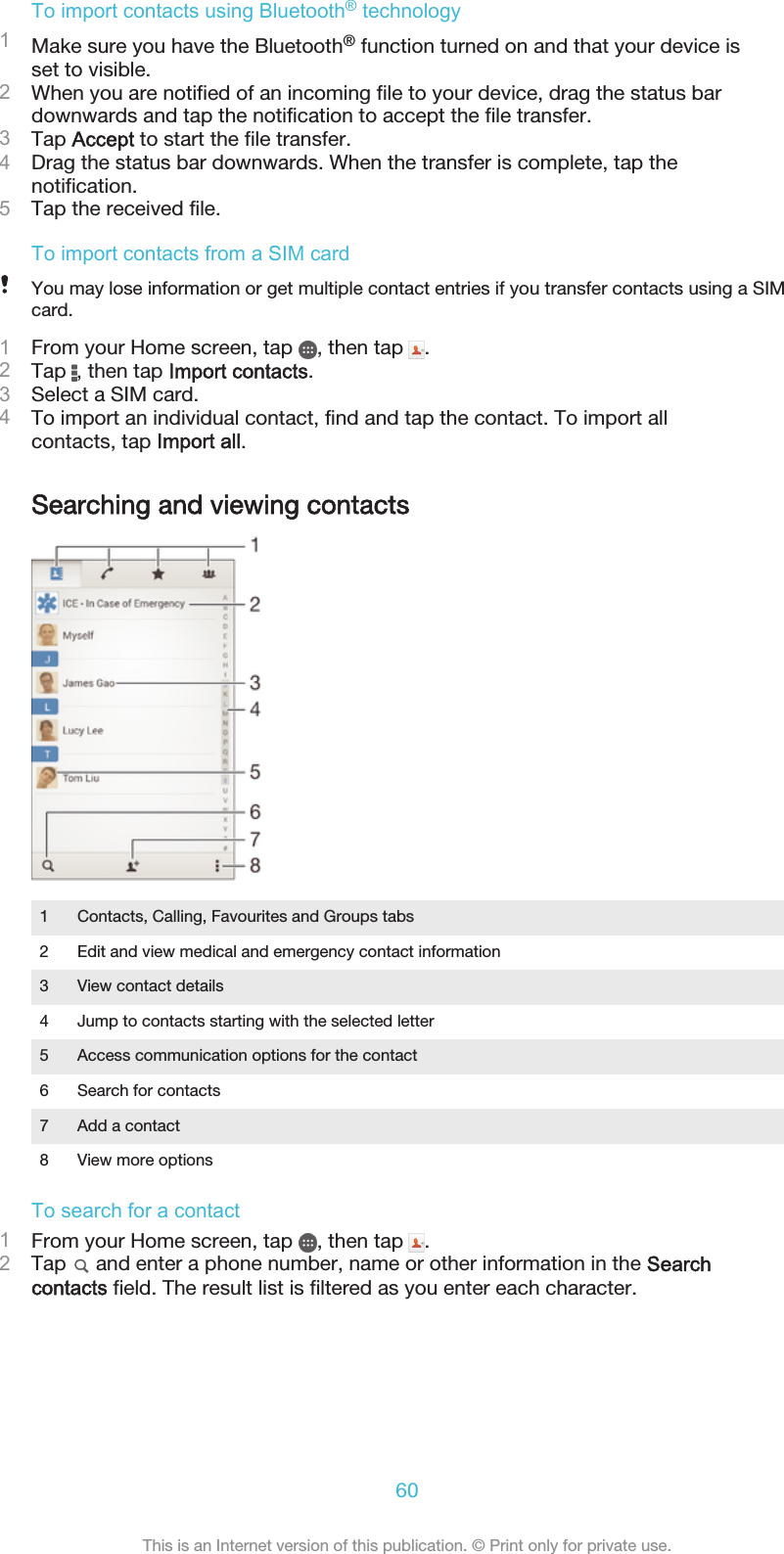 To import contacts using Bluetooth® technology1Make sure you have the Bluetooth® function turned on and that your device isset to visible.2When you are notified of an incoming file to your device, drag the status bardownwards and tap the notification to accept the file transfer.3Tap Accept to start the file transfer.4Drag the status bar downwards. When the transfer is complete, tap thenotification.5Tap the received file.To import contacts from a SIM cardYou may lose information or get multiple contact entries if you transfer contacts using a SIMcard.1From your Home screen, tap  , then tap  .2Tap  , then tap Import contacts.3Select a SIM card.4To import an individual contact, find and tap the contact. To import allcontacts, tap Import all.Searching and viewing contacts1 Contacts, Calling, Favourites and Groups tabs2 Edit and view medical and emergency contact information3 View contact details4 Jump to contacts starting with the selected letter5 Access communication options for the contact6 Search for contacts7 Add a contact8 View more optionsTo search for a contact1From your Home screen, tap  , then tap  .2Tap   and enter a phone number, name or other information in the Searchcontacts field. The result list is filtered as you enter each character.60This is an Internet version of this publication. © Print only for private use.