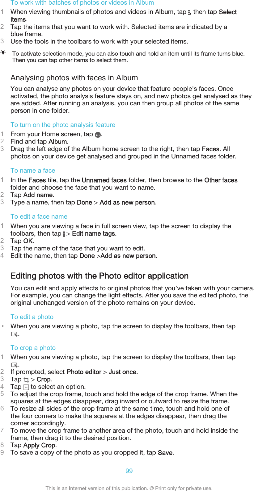 To work with batches of photos or videos in Album1When viewing thumbnails of photos and videos in Album, tap  , then tap Selectitems.2Tap the items that you want to work with. Selected items are indicated by ablue frame.3Use the tools in the toolbars to work with your selected items.To activate selection mode, you can also touch and hold an item until its frame turns blue.Then you can tap other items to select them.Analysing photos with faces in AlbumYou can analyse any photos on your device that feature people&apos;s faces. Onceactivated, the photo analysis feature stays on, and new photos get analysed as theyare added. After running an analysis, you can then group all photos of the sameperson in one folder.To turn on the photo analysis feature1From your Home screen, tap  .2Find and tap Album.3Drag the left edge of the Album home screen to the right, then tap Faces. Allphotos on your device get analysed and grouped in the Unnamed faces folder.To name a face1In the Faces tile, tap the Unnamed faces folder, then browse to the Other facesfolder and choose the face that you want to name.2Tap Add name.3Type a name, then tap Done &gt; Add as new person.To edit a face name1When you are viewing a face in full screen view, tap the screen to display thetoolbars, then tap   &gt; Edit name tags.2Tap OK.3Tap the name of the face that you want to edit.4Edit the name, then tap Done &gt;Add as new person.Editing photos with the Photo editor applicationYou can edit and apply effects to original photos that you’ve taken with your camera.For example, you can change the light effects. After you save the edited photo, theoriginal unchanged version of the photo remains on your device.To edit a photo•When you are viewing a photo, tap the screen to display the toolbars, then tap.To crop a photo1When you are viewing a photo, tap the screen to display the toolbars, then tap.2If prompted, select Photo editor &gt; Just once.3Tap   &gt; Crop.4Tap   to select an option.5To adjust the crop frame, touch and hold the edge of the crop frame. When thesquares at the edges disappear, drag inward or outward to resize the frame.6To resize all sides of the crop frame at the same time, touch and hold one ofthe four corners to make the squares at the edges disappear, then drag thecorner accordingly.7To move the crop frame to another area of the photo, touch and hold inside theframe, then drag it to the desired position.8Tap Apply Crop.9To save a copy of the photo as you cropped it, tap Save.99This is an Internet version of this publication. © Print only for private use.