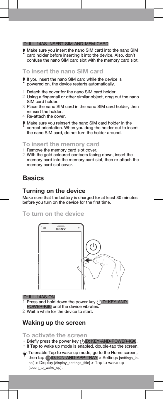 ID: ILL-14AS-INSERT-SIM-AND-MEM-CARDMake sure you insert the nano SIM card into the nano SIMcard holder before inserting it into the device. Also, don’tconfuse the nano SIM card slot with the memory card slot.To insert the nano SIM cardIf you insert the nano SIM card while the device ispowered on, the device restarts automatically.1Detach the cover for the nano SIM card holder.2Using a fingernail or other similar object, drag out the nanoSIM card holder.3Place the nano SIM card in the nano SIM card holder, thenreinsert the holder.4Re-attach the cover.Make sure you reinsert the nano SIM card holder in thecorrect orientation. When you drag the holder out to insertthe nano SIM card, do not turn the holder around.To insert the memory card1Remove the memory card slot cover.2With the gold coloured contacts facing down, insert thememory card into the memory card slot, then re-attach thememory card slot cover.BasicsTurning on the deviceMake sure that the battery is charged for at least 30 minutesbefore you turn on the device for the first time.To turn on the deviceID: ILL-14AS-ON1Press and hold down the power key  ID: KEY-AND-POWER-K90 until the device vibrates.2Wait a while for the device to start.Waking up the screenTo activate the screen•Briefly press the power key  ID: KEY-AND-POWER-K90.•If Tap to wake up mode is enabled, double-tap the screen.To enable Tap to wake up mode, go to the Home screen,then tap  ID: ICN-AND-APP-TRAY &gt; Settings [settings_la-bel] &gt; Display [display_settings_title] &gt; Tap to wake up[touch_to_wake_up] .