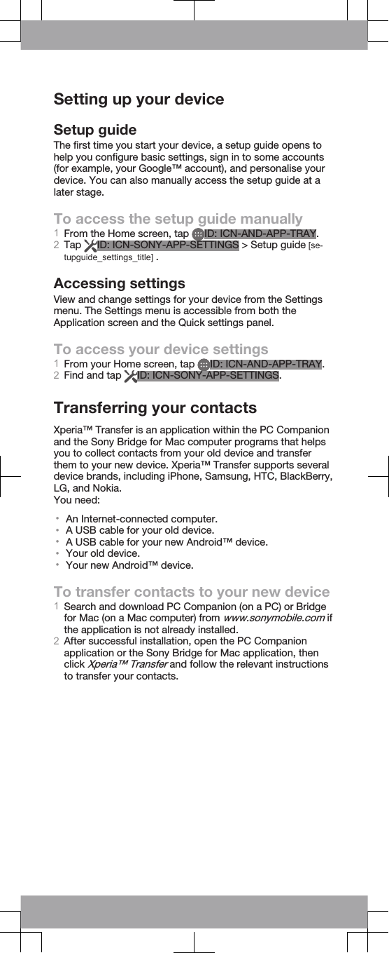 Setting up your deviceSetup guideThe first time you start your device, a setup guide opens tohelp you configure basic settings, sign in to some accounts(for example, your Google™ account), and personalise yourdevice. You can also manually access the setup guide at alater stage.To access the setup guide manually1From the Home screen, tap  ID: ICN-AND-APP-TRAY.2Tap  ID: ICN-SONY-APP-SETTINGS &gt; Setup guide [se-tupguide_settings_title] .Accessing settingsView and change settings for your device from the Settingsmenu. The Settings menu is accessible from both theApplication screen and the Quick settings panel.To access your device settings1From your Home screen, tap  ID: ICN-AND-APP-TRAY.2Find and tap  ID: ICN-SONY-APP-SETTINGS.Transferring your contactsXperia™ Transfer is an application within the PC Companionand the Sony Bridge for Mac computer programs that helpsyou to collect contacts from your old device and transferthem to your new device. Xperia™ Transfer supports severaldevice brands, including iPhone, Samsung, HTC, BlackBerry,LG, and Nokia.You need:•An Internet-connected computer.•A USB cable for your old device.•A USB cable for your new Android™ device.•Your old device.•Your new Android™ device.To transfer contacts to your new device1Search and download PC Companion (on a PC) or Bridgefor Mac (on a Mac computer) from www.sonymobile.com ifthe application is not already installed.2After successful installation, open the PC Companionapplication or the Sony Bridge for Mac application, thenclick Xperia™ Transfer and follow the relevant instructionsto transfer your contacts.