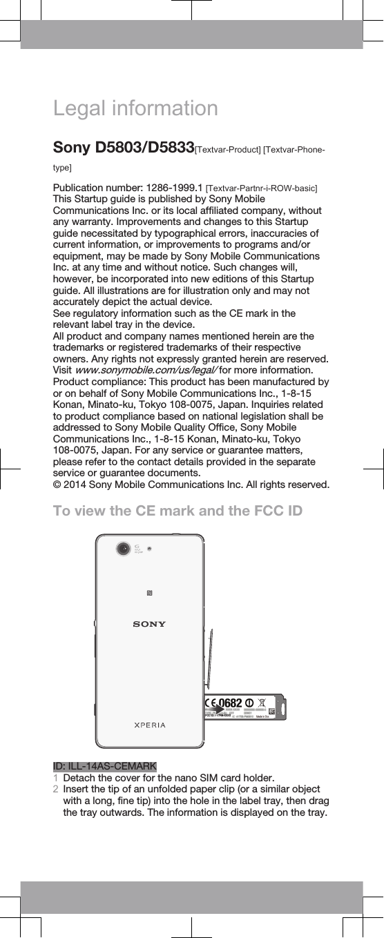 Legal informationSony D5803/D5833[Textvar-Product] [Textvar-Phone-type]Publication number: 1286-1999.1 [Textvar-Partnr-i-ROW-basic]This Startup guide is published by Sony MobileCommunications Inc. or its local affiliated company, withoutany warranty. Improvements and changes to this Startupguide necessitated by typographical errors, inaccuracies ofcurrent information, or improvements to programs and/orequipment, may be made by Sony Mobile CommunicationsInc. at any time and without notice. Such changes will,however, be incorporated into new editions of this Startupguide. All illustrations are for illustration only and may notaccurately depict the actual device.See regulatory information such as the CE mark in therelevant label tray in the device.All product and company names mentioned herein are thetrademarks or registered trademarks of their respectiveowners. Any rights not expressly granted herein are reserved.Visit www.sonymobile.com/us/legal/ for more information.Product compliance: This product has been manufactured byor on behalf of Sony Mobile Communications Inc., 1-8-15Konan, Minato-ku, Tokyo 108-0075, Japan. Inquiries relatedto product compliance based on national legislation shall beaddressed to Sony Mobile Quality Office, Sony MobileCommunications Inc., 1-8-15 Konan, Minato-ku, Tokyo108-0075, Japan. For any service or guarantee matters,please refer to the contact details provided in the separateservice or guarantee documents.© 2014 Sony Mobile Communications Inc. All rights reserved.To view the CE mark and the FCC IDFCC ID: PY7PM-XXXXPPID: ILL-14AS-CEMARK1Detach the cover for the nano SIM card holder.2Insert the tip of an unfolded paper clip (or a similar objectwith a long, fine tip) into the hole in the label tray, then dragthe tray outwards. The information is displayed on the tray.